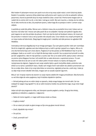 49
Bilo hodom ili plivanjem morao sam paziti na to da se taj snop uvijek nalazi u visini šaša kraj obale.
Budem li se polako i oprezno držao obale koja vođi prema vatri i pazio na to đa ne pobudim njihovu
pozornost, morat de pomisliti da je ta moja neobična duba u stvari šaš. Prema tome mogao sam se
nadati đa du sretno stidi na cilj. a isto tako i natrag se vratiti. Bio sam naumio, u slučaju da me otkriju,
što bi lako morilo da se desi, da preplivam jezero, nakon toga đa se potajice vratim i uzmem svoje
odijelo.
Iz početka je voda bila plitka. Morao sam u ležedern stavu da se provlačim kroz mulj. Vukao sam se
kao kroz nož oštar šaš i morao sam jako paziti đa se ne ozlijedim. Kasnije sam jednom izgubio dno
pod nogama te sam bio prisiljen da plivam. Ciieli nut nije bio duži od šezdeset metara. Ali nisam još
bio prevalio ni nolovicii nuta a ved je prošlo više od pola sata. Crve-nokošci nisu smjeli primijetiti da
se moja maska od šaša krede. Zbog toga bi moglo prodi i nekoliko sati dok ponovo ne ugledam Old
Wabblea.
Iznenada je iskrsnuo događaj koji mi je mnogo pomogao. Čuo sam glasne povike i dok sam razmišljao
Sto bi to moglo biti, ugledao sam dva Indijanca koji su izašli iz grmlja i pojavili se u logoru. Bila su to
ona dva Komanča koja sam sinod oborio. Poglavica ih je bio poslao za Old Wabbleom koji im je bio
pobjegao. Sada su se vratili i svi su htjeli đa doznaju kako su prošli. Svu su pozornost privukli na sebe,
pa čak i poglavičinu. Iako im nije potrčao u susret, kao' što su to ostali učinili, ipak je ustao i okrenuo
se prema njima Njegovo lice kao i oči ostalih bile su sada okrenute u suprotnom pravcu. To sam
iskoristio tako brzo da sam se ved niti nakon jedne minute nalazio na mjestu do kojeg sam
namjeravao da stignem. Zagnjurio sam svoje svijetlo tijelo u gusti mulj plitke obale, prekrstio ruke
držedi se na njima u položitom stavu. Ovako sam mogao licem nad vodom da udobno promatram sve
što se ondje zbiva. Kako mi je snop šaša ležao na ramenima, izgledalo je kao da u vodi stoji, i kako je
sa obje moje strane također bilo šaša, mogao sam se zasada osjedati sigurnim.
Bilo je' ved i krajnje vrijeme da stanem na svoje mjesto odakle bih mogao prisluškivati. Oba Komanča
su ved bila stigla do vatre poglavice, koji ih dočeka slijededim riječima:
— Ni kod jednog od vas ne vidim skalp na opasaču, skalp onoga kojega ste morali ubiti. Zar ste
oslijepili te njegov trag izgubili? Ili, da se vašim konjima možda nisu prelomile noge, te ga niste mogli
dostidi?
Jedan od njih nije progovorio ništa, ved zbunjeno spustio pogled u zemlju. Drugi je bio drskiji,
pogledao je slobodno u poglavicu i odgovorio:
— Naše oči nismo izgubili, a i noge naših konja ostale su čitave.
— A gdje je skalp?
— On se nalazi još uvijek na glavi onoga sa čije smo ga glave morali skinuti.
— Znači, bljedoliki nije mrtav?
— On još živi.
— Znači, promašili ste?
 