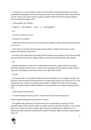 5
— U pravu ste, Sir, u pravu! Drago mi je što imam pred sobom skromnog čovjeka koji se ne smatra
predsjednikom Sjedinjenih Država zato što je postao nodni čuvar. Takvi ljudi su danas rijetki. Vaše ime
smo, Mr. Charley, čuli. Čime se bavite vi ovdje na Zapadu? Možda ste lovac? Ili možda postavljate
zamke za divljač? Ili skupljate med?
— Tražim grobove, Mr. Webster.
— Grobove? — reče začuđeno. — Znači — vi — tražite grobove?
— Da.
— Da nas ne vučete za nos, Sir?
— Ne pada mi ni na pamet.
— Budite tako dobri pa se izjasnite, ako ne želite da vas zagolicam svojim nožem među rebra. Ne dam
se vudi za nos.
— Well. Želim da istražujem otkuda potječu današnji Indijanci. Možda ste ved čuli da su nalazi
grobova često donosili velike koristi.
— Hm! Čitao sam doduše jednom da imade ljudi koji iskopavaju stare grobove da bi po njima studirali
svjetsku historiju ili tome slično. Glupost! Dakle, vi ste jedan od tih ljudi? Svakako neki učenjak?
— Da.
— Bog vam pomogao, Sir! Lako bi ste se mogli spotadi, pasti nosom u grob i ostati mrtav u njemu.
Ako tražite zakopane leševe, činite to u vašem kraju, ondje gdje je vaš život sigurniji. Ovdje zvižde po
zraku meci i tomahavke sa svih strana. Komanči su se digli. Znate li pucati?
— Pomalo.
— Hm, mogu misliti! I ja sam jednom mislio da znam pucati. Možda du vam to jednom i ispričati. Kao
što vidim, imate neku staru kremenjaču kojom bi se mogle stijene bušiti; to ved nešto znači, Sir. A ona
druga puška tamo u futroli, ona je sigurno prava, puška za nedjeljni lov? Kažem vam da je opasno
ovdje tražiti leševe. Gubite se odavde! Možete se i nama priključiti; bit dete sigurniji nego da jašete
sami.
— Kojim pravcem dete vi krenuti?
— I mi idemo dolje prema Pecosu, kamo i vi namjeravate, kao što smo malo prije čuli.
Tada me pogleda poluprijazno, poluironično, te nastavi:
— Ne izgledate loše; baš kao da ste iz jajeta izašli; ali to ne vrijedi ništa za ovaj kraj, Sir. Pravi
Zapadnjak izgleda sasvim drukčije. Ipak mi se sviđate i ponovo vas pozivam da pođete s nama. Zaštitit
demo vas, jer ovako sami, kako ste dovde stigli, nedete se modi dalje provudi. Izgleda da ste i za
jahanje opremljeni, kao što se to obično kaže u istočnim državama. Sigurno ste poveli svog paradnog
konja, he?
 