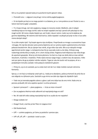 50
Oči su mu prijetedi sijevale kada je to povišenim ljutim glasom rekao.
— Promašili smo — odgovori onaj drugi i mirno izdrža pogled poglavice.
— Vi ste bijedni psi koji se ne mogu poslati ni za žabama, jer su i one prebrze za vas! Poslat du vas u
šatore kod starica gdje i pripadate.
— Ti si Vupa-Umugi, naš ratni poglavica, kojega mi moramo slušati. Međutim, ako ti izdaješ
naređenja koja se ne mogu izvršiti, tada ne smiješ napadati one koji i pored svih pokušaja to nisu
mogli izvršiti. Mi nismo nikakvi bijedni psi, ved hrabri, iskusni ratnici, inače nas ne bi odabrao da
gonimo bljedolikog. Mi nedemo otidi kod starica. Zašto napadaš i osuđuješ još prije no što si čuo zašto
nismo donijeli skalp?
To su bile smjele riječi. Taj čovjek sigurno nije strašljivac. Prepričavalo se mnogo o surovostima Vupa-
-Umugija. On nije bio okrutan samo prema bijelcima ved se i prema svojim suplemenicima vrlo često
pokazao bezobzirnim. Bio je cijenjen kao ratnik, ali ga nitko nije volio. Bilo se je nakupilo mnogo
ogorčenosti protiv njega i u slučajevima kao što je ovaj sada znale su da izbiju. Držanje ovog
razboritog ratnika bilo je smjelo, ali ni u kom slučaju drsko. Poglavica kod Indijanaca nije ništa drugo
do apsolutni gospodar. Biran je od strane plemena i ta čast mu traje sve dotle dok se znao održati
iskustvom, mudrošdu i smjelošdu. Preko vijeda staraca njega mogu u svakom času da opozovu. Vidio
sam po njemu da ga je prijekor ratnika razljutio. Trgao je ruku da izvuče nož iza pojasa, ali se u
posljednjem trenutku savlada i reče potpuno staloženim glasom:
— Pričaj mi, a ja du te saslušati, pa du onda modi redi da li se i dalje možete nazivati ratnicima
Komanča.
Sjeo je, a i oni koji su maloprije ustali sjeli su, i kada je to obavljeno, počeo je Komanč da priča šta se
sve odigralo na njihovom putu. Saslušali su ga mirno sve dok nije stigao do slijededih riječi:
— Tada nas je iznenada pogodio udarac u glavu i pali smo dolje kao da smo mrtvi. Kada smo se
ponovo probudili, bili smo zajedno sputani i za drvo privezani.
— Sputani i privezani? — plane poglavica. — A da se niste ni branili?
— Zar se poglavica Naiinia može odbraniti od neprijatelja koga ne vidi?
— Ne. Ali rado bih vidio svakog neprijatelja koji bi se usudio da me napadne!
— Ovoga svakako ne!
— Ovoga? Znači, znaš tko je bio? Reci mi njegovo Ime!
— Old Shatterhand.
— Uff! — uzvikne poglavica, pri čemu je poskočio i ponovo sjeo.
— Uff! uff, uff, uff! — povikaše i ostali za njim.
 