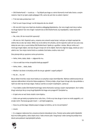 51
— Old Shatterhand! — izustio je. — Taj blijedi pas koga su ratnici Komanča imali tako često u svojim
rukama i koji im je ipak uvijek pobjegao! Oh, samo da sam bio na vašem mjestu!
— Ti bi isto tako prošao kao i mi!
— Šuti! Ja sam Vupa-Umugi i ne bih dopustio da me uhodi!
— Mi smo bili ti koji smo htjeli da uhodimo odbjeglog bljedokošca. Zar smo mogli znati da je naišao
na druge bijelce? Zar smo mogli i naslutiti da se Old Shatterhand, taj nepobjedivi, nalazi kod onih
bijelaca?
— Ne, niste. Ali ste morali biti oprezniji!
— Mi smo to i bili. Osjetivši vatru, smjesta smo ostavili svoje konje i nečujno se šuljali naprijed da
vidimo tko se oko nje nalazi. Nitko nas ne bi otkrio niti uhvatio, ved bi naprotiv svaki od nas uzeo svoj
skalp da nam nije u susret došao Old Shatterhand. Sjedio je u guštiku i slušao. Bila je mrkla nod i
nismo ga mogli vidjeti, isto kao što ga ni tvoje oči ne bi vidjele. Kad smo stigli do njega, skočio je uvis i
udario nas. Sva moja crvena brada su svakako čula kakvu snažnu ruku ima?
Ovo pitanje bilo je upudeno svima prisutnima.
— Hehe, hehe, dada, dada — odgovoriše mu.
— I da se svaki kao mrtav stropošta kada ga pogodi?
— Hehe, hehe ... dada, dada.
— Mislite li da biste vi drukčije prošli da ste gn ugledali i uspjeli pobjedi?
— Ke, ke ... ne, ne!
Bio je dobar branilac svoje stvari kada je za sud pitao svoje istomišljenike. Njihovo odobravanje bio je
zapravo odbrambeni zid protiv bijesa poglavice. Pričao je dalje, ali ga Vupa-Umugi više nije prekidao u
riječi sve dok nije do kraja stigao. Kada je završio sa svojim izvještajem, upitao je:
— To je dakle uradio Old Shatterhand koga ratnici Komanča nazivaju svojim neprijateljem. Da li netko
drugi nasluduje tko je onaj drugi bljedoliki bio koga smo progonili? Zanijekali su.
— A ipak smo svi ved često slušali o tom bijelcu.
— Vidio sam ga kada je projahao kroz našu četu, i činilo se je kao da ga ni tane ne može pogoditi, a ni
oružje raniti. Poznavao ga pak nisam — primijeti poglavica,
— Kosa mu je bila duga i blijeda poput snijega na brdima, zar to nisi primijetio?
— Jesam.
— A u njegovo naborano lice urezano je barem devedeset zima. Postoji samo jedan jedini bljedoliki
koji ima toliko godina, takvu bijelu kosu i tako smiono jaše. Svog konja i sebe samog da probije kroz
deset puta pedeset neprijateljskih jahača.
 