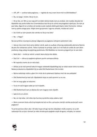 52
— Uff, uff! — uzvikne tada poglavica. — Izgleda da moj crveni brat misli na Old Wabblea?
— Da, na njega i mislim. Bio je to on.
— On je bio, on! Bili su nas napustili svi dobri duhovi kada nam je umakao. Još ni jedan dosada živi
bljedoliki nije prolio toliko krvi Crvenokožaca kao što je to učinio onaj dugokosi sijedi pas. Da nam je
pao šaka, digao bi se urnebes od veselja svuda naokolo dokle god dopiru šatori Komanča. Utekao
nam je jedino ovoga puta. Vidjet demo ga ponovo i sigurno uhvatiti, možda ved sutra!
— Da li želiš za njim poslati više ratnika no što je nas bilo?
— Ne. -» Nego?
Na ovo prilično neumjesno pitanje odgovorio je poglavica nehajnim pokretom ruke:
— Iako je moj crveni brat samo običan ratnik, ipak se usuđuje vrhovnog vojskovođu plemena Naiinia
da pitu šta namjerava učiniti. Takvo ti pitanje ne pristaje. Ipak du ti redi kako bi uvidio da sam sklon
praštanju zbog vašeg neuspješnog poduhvata. Old Wabblea ne moramo progoniti jer de sam dodi.
— Nede dodi — tvrdio je ratnik i unatoč ukoru koji je bio dobio.
— Dodi de! — viknuo je poglavica glasom punim samopouzdanja.
— Mi naprotiv znamo da on nede dodi.
— Otišao je da traži pomod kako bi mogao osloboditi bljedolikog koji se nalazi vezan tamo na otoku.
Našao je desetoricu bljedolikih čiji je vođa Old Shatterhand. Oni de dodi.
— Njima nedostaje nešto u glavi čim misle da de jedanaest bijelaca modi da nas pobijede!
— Old Shatterhand je kod njih. Bljedokošci koje on vodi spremni su na sve.
— Oni ne znaju gdje se nalazimo.
— To de im vaši tragovi odati jer de ih slijediti.
— Old Shatterhand nam je obedao da nam tragove nede slijediti.
— Ipak de to on učiniti.
— Ne, on nije lažac. Još nitko nije čuo da je prekršio svoju zadanu riječ.
— Mom crvenom bratu više bi pristajalo da šuti no što u prisustvu starijih ratnika protivrječi svom
poglavici!
To je bio ponovo oštar ukor. Ali kako Vupa-Umugi nije bio obljubljen među svojima, to su bili
zadovoljni što se ljuti. Komanč je vidio ohrabrujude poglede svojih drugova, vršnjaka, te nastavi:
 