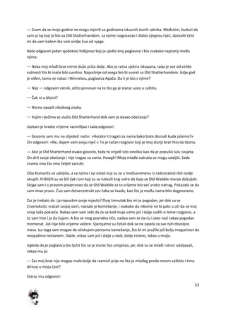 53
— Znam da se moje godine ne mogu mjeriti sa godinama iskusnih starih ratnika. Međutim, bududi da
sam ja taj koji je bio sa Old Shatterhandom, sa njime razgovarao i dobio njegovu riječ, dozvolit dete
mi da vam kažem šta sam ondje čuo od njega.
Nato odgovori jedan sjedokosi Indijanac koji je sjedio kraj poglavice i bio svakako najstariji među
njima:
— Neka moj mlađi brat mirne duše priča dalje. Ako je ratna sjekira iskopana, tada je sve od velike
važnosti što bi inače bilo suvišno. Najvažnije od svega bio bi susret sa Old Shatterhandom. Gdje god
je viđen, tamo se nalazi i Winnetou, poglavica Apača. Da li je bio s njime?
— Nije — odgovori ratnik, očito ponosan na to što ga je starac uzeo u zaštitu.
— Čak ni u blizini?
— Nismo opazili nikakvog znaka.
— Kojim riječima se služio Old Shatterhand dok vam je davao obedanje?
Upitani je kratko vrijeme razmišljao i tada odgovori:
— Govorio sam mu na slijededi način: »Hodete li tragati za nama kako biste doznali kuda jašemo?«
On odgovori: »Ne, dajem vam svoju riječ.« To je tačan razgovor koji je moj stariji brat htio da dozna.
— Ako je Old Shatterhand ovako govorio, tada to vrijedi isto onoliko kao da je popušio lulu zavjeta.
On drži svoje obedanje i nije tragao za vama. Howgh! Moja mlađa subrada se mogu udaljiti. Sada
znamo ono što smo željeli saznati.
Oba Komanča se udaljiše, a sa njima i svi ostali koji su se u međuvremenu iz radoznalosti bili ovdje
okupili. Približili su se bili čak i oni koji su se nalazili kraj vatre do koje se Old Wabble morao došuljati.
Stoga sam i s pravom povjerovao da se Old Wabble za to vrijeme bio ved vratio natrag. Pokazalo se da
sam imao pravo. Čuo sam četverostruki zov žaba sa livade, kao što je među nama bilo dogovoreno.
Zar je trebalo da i ja napustim svoje mjesto? Ovaj trenutak bio mi je pogodan, jer dok su se
Crvenokošci vradali svojoj vatri, nastalo je komešanje, i svakako da nikome ne bi palo u oči da se moj
snop šaša pokrede. Rekao sam sam sebi da de se kod moje vatre još i dalje voditi o tome razgovor, a
to sam htio i ja da čujem. A što se mog povratka tiče, nadao sam se da du i zato nadi takav pogodan
momenat. Još nije bilo vrijeme večere. Vjerojatno su čekali dok se ne ispeče za sve njih dovoljno
mesa. Iza toga sam mogao da očekujem ponovno komešanje, što bi mi pružilo još bolju mogudnost da
neopaženo nestanem. Dakle, ostao sam još i dalje u vodi, bolje rečeno, ležao u mulju.
Izgleda da je poglavica bio ljutit što se je starac bio umiješao, jer, dok su se mlađi ratnici udaljavali,
rekao mu je:
— Zar moj brat nije mogao malo bolje da razmisli prije no što je mlađeg preda mnom zaštitio i time
dirnuo u moju čast?
Starac mu odgovori:
 