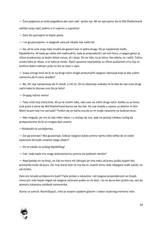 54
— Čast poglavice je onda pogođena ako sam radi ' protiv nje. Mi svi vjerujemo da de Old Shatterhand
održati svoju riječ; jedino si ti uvjeren u suprotno!
— Zato što poznajem to bijelo pseto.
— I mi ga poznajemo. Iz njegovih usta još nikada nije izašla laž.
— Da; ali ta usta znaju tako mudro da govore kao ni jedna druga. On je najiskreniji među
bljedolikima. Ali kada ga netko želi nadmudriti, tada je prepredeniji i od svih lisica, a njegov govor je
sličan praskozorju za kojim dolazi sunce, ali i oluja. On ne laže, to je istina. Sto obeda, to i održi. Tačno
onako kako je rekao, a ne kako je mislio. Riječi upudene neprijatelju su slične puščanom zrnu čija se
količina dobro odmjeri prije no što se stavi u cijev.
— Vupa-Umugi misli da bi se na drugi način moglo protumačiti njegovo obedanje koje je dao našim
ratnicima da ih nede uhađati?
— Ne. On nije namjeravao da ih uhodi, a niti de. On to obedanje svakako ne bi dao da nije znao drugi
način kako bi doznao ono što je želio!
— Drugog načina nema!
— Tako misli moj stariji brat. Ali ja ne mislim tako, iako sam ne vidim drugi način. Koliko su se često
čule priče o tome da Old Shatterhand dozna sve što želi. Da nije možda u savezu sa dobrim ili zlim
Mani-touom koji mu sve kaže? Tvrdim da on tačno zna da se mi ovdje naiazimo na Saskuan-kuiu.
— Nije mogude, jer mu to nije nitko rekao. I u slučaju da zna, ipak ne postoji nikakav razlog da
pretpostavimo da bi on mogao dodi ovamo.
—Oslobodit de zarobljenika.
— Zar ga poznaje? Ako ga poznaje, tada je njegova ljubav prema njemu tako velika da se izlaže
opasnosti da bude umjesto njega ubijen?
— On se zalaže za svakog bljedolikog!
— Cak i tada kada ima svega jedanaestoricu prema sto pedeset ratnika?
— Neprijatelje on ne broji, on čak ne mora niti izbrojati jer ima neku začaranu pušku kojom bez
prestanka može da puca. Zar moj stariji brat ne zna da on unatoč tomu rado izbjegava svaki sukob, ne
od straha,
Zato sto nerado prolijeva krv ljudi? Tada prelazi u lukavstvo i od njegove prepredenosti se čovjek
mora još i više bojati negoli od njegove začarane puške on de dodi, i to ne da se bori protiv nas, ved da
pomodu lukavstva oslobodi zatvorenika.
Starac se zamisli. Razmišljajudi, vrtio je svojom sijodom glavom i nakon izvjesnog vremena reče:
 