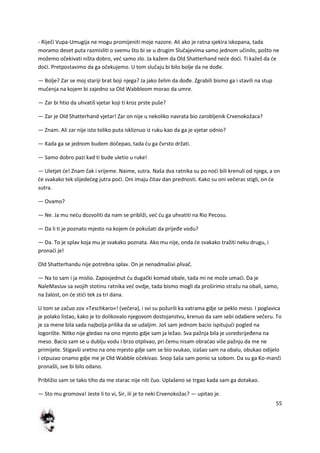 55
- Riječi Vupa-Umugija ne mogu promijeniti moje nazore. Ali ako je ratna sjekira iskopana, tada
moramo deset puta razmisliti o svemu što bi se u drugim Slučajevima samo jednom učinilo, pošto ne
možemo očekivati ništa dobro, ved samo zlo. Ja kažem da Old Shatterhand nede dodi. Ti kažeš da de
dodi. Pretpostavimo da ga očekujemo. U tom slučaju bi bilo bolje da ne dođe.
— Bolje? Zar se moj stariji brat boji njega? Ja jako želim da dođe. Zgrabili bismo ga i stavili na stup
mučenja na kojem bi zajedno sa Old Wabbleom morao da umre.
— Zar bi htio da uhvatiš vjetar koji ti kroz prste puše?
— Zar je Old Shatterhand vjetar! Zar on nije u nekoliko navrata bio zarobljenik Crvenokožaca?
— Znam. Ali zar nije isto toliko puta iskliznuo iz ruku kao da ga je vjetar odnio?
— Kada ga se jednom budem dočepao, tada du ga čvrsto držati.
— Samo dobro pazi kad ti bude uletio u ruke!
— Uletjet de! Znam čak i vrijeme. Naime, sutra. Naša dva ratnika su po nodi bili krenuli od njega, a on
de svakako tek slijededeg jutra podi. Oni imaju čitav dan prednosti. Kako su oni večeras stigli, on de
sutra.
— Ovamo?
— Ne. Ja mu nedu dozvoliti da nam se približi, ved du ga uhvatiti na Rio Pecosu.
— Da li ti je poznato mjesto na kojem de pokušati da prijeđe vodu?
— Da. To je splav koja mu je svakako poznata. Ako mu nije, onda de svakako tražiti neku drugu, i
pronadi je!
Old Shatterhandu nije potrebna splav. On je nenadmašivi plivač.
— Na to sam i ja mislio. Zaposjednut du dugački komad obale, tada mi ne može umadi. Da je
NaleMasiuv sa svojih stotinu ratnika ved ovdje, tada bismo mogli da proširimo stražu na obali, samo,
na žalost, on de stidi tek za tri dana.
U tom se začuo zov »Teschkaro«! (večera), i svi su požurili ka vatrama gdje se peklo meso. I poglavica
je polako listao, kako je to dolikovalo njegovom dostojanstvu, krenuo da sam sebi odabere večeru. To
je za mene bila sada najbolja prilika da se udaljim. Još sam jednom bacio ispitujudi pogled na
logorište. Nitko nije gledao na ono mjesto gdje sam ja ležao. Sva pažnja bila je usredsrijeđena na
meso. Bacio sam se u dublju vodu i brzo otplivao, pri čemu nisam obradao više pažnju da me ne
primijete. Stigavši sretno na ono mjesto gdje sam se bio svukao, izašao sam na obalu, obukao odijelo
i otpuzao onamo gdje me je Old Wabble očekivao. Snop šaša sam ponio sa sobom. Da su ga Ko-manči
pronašli, sve bi bilo odano.
Približio sam se tako tiho da me starac nije niti čuo. Uplašeno se trgao kada sam ga dotakao.
— Sto mu gromova! Jeste li to vi, Sir, ili je to neki Crvenokožac? — upitao je.
 