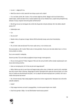 56
— Ja sam — odgovorili mu.
— Well! Da niste to vi bili, tada bih tom dripcu sjurio nož u tijelo!
— To vi ne biste učinili, Mr. Cutter. Vi to ne biste stigli da učinite. Njegov nož bi ved davno bio u
vašem tijelu. Ležali ste tako mirno. Svuda naokolo nije se čuo nikakav šum, a ipak niste primijetili moj
dolazak. A da je umjesto mene bio jedan od Komanča?
— Bio bih ga čuo jer je nemogude da se bilo tko drugi tako nečujno došulja. Da li ste dobro obavili
posao, Sir?
— Zadovoljan sam.
— I ja.
— Sta ste čuli?
— Naoko malo, ali zapravo mnogo. Naime Old Surehanda čuvaju samo dva Crvenokošca.
— Gdje?
— Ah, to biste rado da doznate? Da mene sada nema, vi to ne biste znali.
Ne zavaravajte se, Mr. Cutter! Meni zato vi niste potrebni. Znam ja to isto tako dobro kao i vi. On Je
tamo prijeko na otoku.
Da, to ste naslutiti i maloprije.
Stvarno je tako. Čuo sam kada je poglavica Vupa-Umugi o tome govorio.
— On je o tome govorio? Takav magarac! Htio sam da vam priredim veliko veselje saopdavajudi vam
da je vaša slutnja pravilna.
— Zato se nemojte gristi, Sir! A što ste još osim toga doznali?
— Ništa. Mislio sam da du vam time redi bogzna kako važnu stvar. A kako ste i sami to čuli, smatrajte
Kao da ja nisam ništa ni doznao. Zbog toga se ljutim! Vjerojatno bih uspio još više da čujem, ali u tom
času su naišla ona dva Komanča od jučer, i svi su odjurili od vatre kraj koje sam i ja ležao. Da li ste vi
nešto više doznali od mene?
— Da. O tome kasnije. Nije ovdje pogodno mjesto da o tome razgovaramo. Nastojmo da se što brže
odavde udaljimo.
— Kuda?
— Prije svega moramo se izvudi iz ovog guštika, i to istim putem kojim smo i došli.
— Znači kroz grmlje i šiblje. I to naš Old Shatter-hand naziva putem!
 