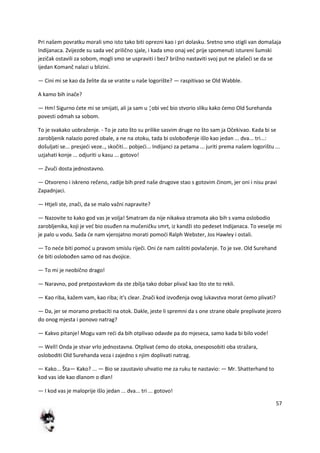 57
Pri našem povratku morali smo isto tako biti oprezni kao i pri dolasku. Sretno smo stigli van domašaja
Indijanaca. Zvijezde su sada ved prilično sjale, i kada smo onaj ved prije spomenuti istureni šumski
jezičak ostavili za sobom, mogli smo se uspraviti i bez7 brižno nastaviti svoj put ne plašedi se da se
ijedan Komanč nalazi u blizini.
— Cini mi se kao da želite da se vratite u naše logorište? — raspitivao se Old Wabble.
A kamo bih inače?
— Hm! Sigurno dete mi se smijati, ali ja sam u ¦obi ved bio stvorio sliku kako demo Old Surehanda
povesti odmah sa sobom.
To je svakako uobraženje. - To je zato što su prilike sasvim druge no što sam ja Očekivao. Kada bi se
zarobljenik nalazio pored obale, a ne na otoku, tada bi oslobođenje išlo kao jedan ... dva... tri...:
došuljati se... presjedi veze.., skočiti... pobjedi... Indijanci za petama ... juriti prema našem logorištu ...
uzjahati konje ... odjuriti u kasu ... gotovo!
— Zvuči dosta jednostavno.
— Otvoreno i iskreno rečeno, radije bih pred naše drugove stao s gotovim činom, jer oni i nisu pravi
Zapadnjaci.
— Htjeli ste, znači, da se malo važni napravite?
— Nazovite to kako god vas je volja! Smatram da nije nikakva stramota ako bih s vama oslobodio
zarobljenika, koji je ved bio osuđen na mučeničku smrt, iz kandži sto pedeset Indijanaca. To veselje mi
je palo u vodu. Sada de nam vjerojatno morati pomodi Ralph Webster, Jos Hawley i ostali.
— To nede biti pomod u pravom smislu riječi. Oni de nam zaštiti povlačenje. To je sve. Old Surehand
de biti oslobođen samo od nas dvojice.
— To mi je neobično drago!
— Naravno, pod pretpostavkom da ste zbilja tako dobar plivač kao što ste to rekli.
— Kao riba, kažem vam, kao riba; it's clear. Znači kod izvođenja ovog lukavstva morat demo plivati?
— Da, jer se moramo prebaciti na otok. Dakle, jeste li spremni da s one strane obale preplivate jezero
do onog mjesta i ponovo natrag?
— Kakvo pitanje! Mogu vam redi da bih otplivao odavde pa do mjeseca, samo kada bi bilo vode!
— Well! Onda je stvar vrlo jednostavna. Otplivat demo do otoka, onesposobiti oba stražara,
osloboditi Old Surehanda veza i zajedno s njim doplivati natrag.
— Kako... Šta— Kako? ... — Bio se zaustavio uhvatio me za ruku te nastavio: — Mr. Shatterhand to
kod vas ide kao dlanom o dlan!
— I kod vas je maloprije išlo jedan ... dva... tri ... gotovo!
 