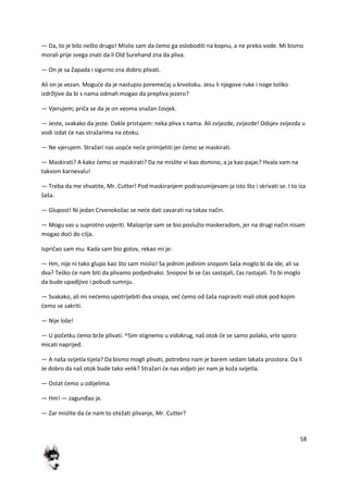58
— Da, to je bilo nešto drugo! Mislio sam da demo ga osloboditi na kopnu, a ne preko vode. Mi bismo
morali prije svega znati da li Old Surehand zna da pliva.
— On je sa Zapada i sigurno zna dobro plivati.
Ali on je vezan. Mogude da je nastupio poremedaj u krvotoku. Jesu li njegove ruke i noge toliko
izdržljive da bi s nama odmah mogao da prepliva jezero?
— Vjerujem; priča se da je on veoma snažan čovjek.
— Jeste, svakako da jeste. Dakle pristajem: neka pliva s nama. Ali zvijezde, zvijezde! Odsjev zvijezda u
vodi izdat de nas stražarima na otoku.
— Ne vjerujem. Stražari nas uopde nede primijetiti jer demo se maskirati.
— Maskirati? A kako demo se maskirati? Da ne mislite vi kao domino, a ja kao pajac? Hvala vam na
takvom karnevalu!
— Treba da me shvatite, Mr. Cutter! Pod maskiranjem podrazumijevam ja isto što i skrivati se. I to iza
šaša.
— Glupost! Ni jedan Crvenokožac se nede dati zavarati na takav način.
— Mogu vas u suprotno uvjeriti. Maloprije sam se bio poslužio maskeradom, jer na drugi način nisam
mogao dodi do cilja.
Ispričao sam mu. Kada sam bio gotov, rekao mi je:
— Hm, nije ni tako glupo kao što sam mislio! Sa jednim jedinim snopom šaša moglo bi da ide, ali sa
dva? Teško de nam biti da plivamo podjednako. Snopovi bi se čas sastajali, čas rastajali. To bi moglo
da bude upadljivo i pobudi sumnju.
— Svakako, ali mi nedemo upotrijebiti dva snopa, ved demo od šaša napraviti mali otok pod kojim
demo se sakriti.
— Nije loše!
— U početku demo brže plivati. ^5im stignemo u vidokrug, naš otok de se samo polako, vrlo sporo
micati naprijed.
— A naša svijetla tijela? Da bismo mogli plivati, potrebno nam je barem sedam lakata prostora. Da li
Je dobro da naš otok bude tako velik? Stražari de nas vidjeti jer nam je koža svijetla.
— Ostat demo u odijelima.
— Hm! — zagunđao je.
— Zar mislite da de nam to otežati plivanje, Mr. Cutter?
 