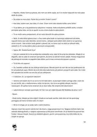 59
— Nipošto, nikako! Samo je pitanje, ako nam sve dotle uspije, da li de stražari dopustiti da naša splav
dođe do otoka.
— Do otoka ne mora dodi. Pazite što ja mislim! Znate li roniti?
— Kao žaba, kažem vam, kao žaba; it's clear. Znam roniti tako duboko koliko samo želite!
— To je dobro, jer u taj poduhvat je uključeno i ronjenje. Kada se budemo približili otoku i stražari
primijete splav šaša, oni de se uputiti na onu stranu kuda de splav ploviti.
— To se može samo pretpostaviti, ali oni nede dozvoliti da splav pristane.
— Nede. A sada dolazi glavna stvar: u času kada splav bude na najmanjoj udaljenosti od otoka,
napustit demo ovo naše sklonište, zaronit demo, i plivajudi pod vodom obidi otok te na suprotnoj
strani izroniti. I dok stražari budu gledali u plovedi šaš, mi demo izadi na otok iza njihovih leđa,
zaskočit du ih i sa dva dobra udarca pesnicom onesposobiti.
— Sjajno, Mr. Shatterhand! A ja?
— Vaš prvi zadatak bit de da zarobljenika oslobodite veza, kako bi što prije bio slobodan. Moglo bi se
dogoditi, iako to sada ne smatram vjerojatnim, da demo se odmah morati udaljiti. Postoji mogudnost
da jednog od momaka ne pogodim tako dobro, pa bi imao vremena da pozove u pomod.
— To bi bilo vrlo opasno!
— Da. Svakako uviđate da nas očekuje težak posao. Morate paziti da nam ide sve kao podmazano da
bi naš poduhvat uspio. Mislim da ne bi bilo loše kada bismo još jednom provjerili sami sebe. Da li dete
biti sposobni da izvršite sve ono što od vas zahtijevam.
— S lakodom, Sir, sa najvedom lakodom!
— Iskreno vam kažem da mi se sve to ne čini tako lakim. Ja poznajem dobro samoga sebe i znam da
du sve izvršiti, ako u međuvremenu nešto ne iskrsne, i da de se sve glatko odvijati, kao što i
nasludujem. Ali uprkos tome smatram da je stvar teška. Ne smijemo biti lakomisleni!
— Lakomislenost nemojte spominjati, Sir! Da li ste ved vidjeli dosada Old Wabblea da pliva i roni?
- Nisam.
- Onda šutite, čekajte pa dete vidjeti! A kada se ive bude završilo, tada dete redi da spretnijeg
pomagada od mene ne biste našli; it's clear!
— Bit de mi drago, jer se ovdje radi o našim životima.
Zapravo nisam bio sasvim načisto da li da imam u njega povjerenja ili ne. Njegovo koščato tijelo nije
odavalo dobrog plivača, a njegova uvjeravanja su bila puna samohvale. On je doduše bio poznat kao
hrabar i iskusan čovjek. Govorio je dubokim glasom, punim samouvjerenja, te je bilo teško da mu
čovjek ne vjeruje.
 