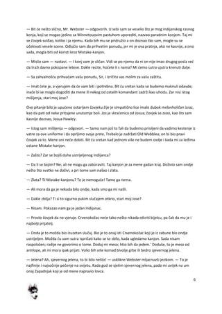 6
— Bit de nešto slično, Mr. Webster — odgovorih. U sebi sam se veselio što je mog indijanskog rasnog
konja, koji se mogao jedino sa Winnetouovim pastuhom uporediti, nazvao paradnim konjem. Taj mi
se čovjek sviđao, koliko i ja njemu. Kada bih mu se pridružio a on doznao tko sam, mogle su se
očekivati vesele scene. Odlučio sam da prihvatim ponudu, jer mi je ova pratnja, ako ne kasnije, a ono
sada, mogla biti od koristi kroz Mistake-kanjon.
— Mislio sam — nastavi. — I konj vam je sličan. Vidi se po njemu da ni on nije imao drugog posla ved
da traži davno pokopane leševe. Dakle recite, hodete li s nama? Mi demo sutra ujutro krenuti dalje.
— Sa zahvalnošdu prihvadam vašu ponudu, Sir, i izričito vas molim za vašu zaštitu.
— Imat dete je, a vjerujem da de vam biti i potrebna. Bit du sretan kada se budemo maknuli odavde;
inače bi se moglo dogoditi da mene ili nekog od ostalih komandant zadrži kao uhodu. Zar nisi istog
mišljenja, stari moj Jose?
Ovo pitanje bilo je upudeno ostarijem čovjeku čije je simpatično lice imalo dubok melanholičan izraz,
kao da pati od neke pritajene unutarnje boli. Jos je skradenica od Josua; čovjek se zvao, kao što sam
kasnije doznao, Josua Hawley.
— Istog sam mišljenja — odgovori. — Samo nam još to fali da budemo prisiljeni da vadimo kestenje iz
vatre za ove uniforme i da oprljimo svoje prste. Trebalo je zadržati Old Wabblea; on bi bio pravi
čovjek za to. Mene oni nede dobiti. Bit du sretan kad jednom više ne budem ovdje i kada mi za leđima
ostane Mistake-kanjon.
— Zašto? Zar se bojiš duha ustrijeljenog Indijanca?
— Da li se bojim? Ne; ali ne mogu ga zaboraviti. Taj kanjon je za mene gadan kraj. Doživio sam ondje
nešto što svatko ne doživi, a pri tome sam našao i zlata.
— Zlata? TJ Mistake-kanjonu? To je nemogude! Tamo ga nema.
— Ali mora da ga je nekada bilo ondje, kada smo ga mi našli.
— Dakle zbilja? Ti si to sigurno pukim slučajem otkrio, stari moj Jose?
— Nisam. Pokazao nam ga je jedan Indijanac.
— Prosto čovjek da ne vjeruje. Crvenokožac nede tako nešto nikada otkriti bijelcu, pa čak da mu je i
najbolji prijatelj.
— Onda je to možda bio izuzetan slučaj. Bio je to onaj isti Crvenokožac koji je iz zabune bio ondje
ustrijeljen. Možda du vam sutra ispričati kako se to zbilo, kada ugledamo kanjon. Sada nisam
raspoložen; radije ne govorimo o tome. Dodaj mi meso; htio bih da jedem.' Doduše, to je meso od
antilope, ali mi mora ipak prijati. Volio bih više komad bivolje grbe ili bedro sjevernog jelena.
— Jelena? Ah, sjevernog jelena, to bi bilo nešto! — usklikne Webster mljacnuvši jezikom. — To je
najfinije i najsočnije pečenje na svijetu. Kada god se sjetim sjevernog jelena, pada mi uvijek na um
onaj Zapadnjak koji je od mene napravio lovca.
 