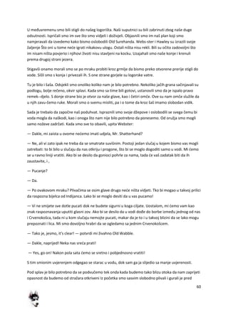 60
U međuvremenu smo bili stigli do našeg logorišta. Naši suputnici su bili zabrinuti zbog naše duge
odsutnosti. Ispričali smo im sve što smo vidjeli i doživjeli. Objasnili smo im naš plan koji smo
namjeravali da izvedemo kako bismo oslobodili Old Surehanda. Webs-ster i Hawley su izrazili svoje
žaljenje Što oni u tome nede igrati nikakovu ulogu. Ostali ništa nisu rekli. Bili su očito zadovoljni što
im nisam ništa povjerio i njihovi životi nisu stavljeni na kocku. Uzajahali smo naše konje i krenuli
prema drugoj strani jezera.
Stigavši onamo morali smo se po mraku probiti kroz grmlje da bismo preko otvorene prerije stigli do
vode. Sišli smo s konja i privezali ih. S one strane gorjele su logorske vatre.
Tu je bilo i šaša. Odsjekli smo onoliko koliko nam je bilo potrebno. Nekoliko jačih grana sačinjavali su
podlogu, bolje rečeno, okvir splavi. Kada smo sa time bili gotovi, ustanovili smo da je ispalo pravo
remek--djelo. S donje strane bio je otvor za naše glave, kao i četiri omče. Ove su nam omče služile da
u njih zavu-čemo ruke. Morali smo o svemu misliti, pa i o tome da kroz šaš imamo slobodan vidik.
Sada je trebalo da započne naš poduhvat. Ispraznili smo svoje džepove i oslobodili se svega čemu bi
voda mogla da naškodi, kao i onoga što nam nije bilo potrebno da ponesemo. Od oružja smo mogli
samo noževe zadržati. Kada smo sve to obavili, upita Webster:
— Dakle, mi zaista u ovome nedemo imati udjela, Mr. Shatterhand?
— Ne, ali vi zato ipak ne treba da se smatrate suvišnim. Postoji jedan slučaj u kojem bismo vas mogli
zatrebati: to bi bilo u slučaju da nas otkriju i progone, što bi se moglo dogoditi samo u vodi. Mi demo
se u ravno liniji vratiti. Ako bi se desilo da gonioci pohrle za nama, tada de vaš zadatak biti da ih
zaustavite, i ,
— Pucanje?
— Da.
— Po ovakovom mraku? Plivačima se osim glave drugo nede ništa vidjeti. Tko bi mogao u takvoj prilici
da raspozna bijelca od Indijanca. Lako bi se moglo desiti da u vas pucamo!
— Vi ne smijete sve dotle pucati dok ne budete sigurni u koga ciljate. Uostalom, mi demo vam kao
znak raspoznavanja uputiti glasni zov. Ako bi se desilo da u vodi dođe do borbe između jednog od nas
i Crvenokošca, tada ni u kom slučaju nemojte pucati, makar da je to i u takvoj blizini da se lako mogu
prepoznati i lica. Mi smo dovoljno hrabri da se ogledamo sa jednim Crvenokošcem.
— Tako je, jesmo, it's clear! — potvrdi mi živahno Old Wabble.
— Dakle, naprijed! Neka nas sreda prati!
— Yes, go on! Nakon pola sata demo se sretno i pobjednosno vratiti!
S tim smionim uvjerenjem odgegao se starac u vodu, dok sam ga ja slijedio sa manje uvjerenosti.
Pod splav je bilo potrebno da se podvučemo tek onda kada budemo tako blizu otoka da nam zaprijeti
opasnost da budemo od stražara otkriveni Iz početka smo sasvim slobodno plivali i gurali je pred
 