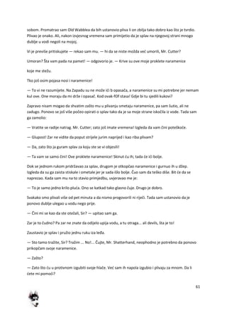 61
sobom. Promatrao sam Old Wabblea da bih ustanovio pliva li on zbilja tako dobro kao što je tvrdio.
Plivao je onako. Ali, nakon izvjesnog vremena sam primijetio da je splav na njegovoj strani mnogo
dublje u vodi negoli na mojoj.
Vi je previše pritiskujete — rekao sam mu. — hi da se niste možda ved umorili, Mr. Cutter?
Umoran? Šta vam pada na pamet! — odgovorio je. — Krive su ove moje proklete naramenice
koje me stežu.
Tko još osim pojasa nosi i naramenice!
— To vi ne razumijete. Na Zapadu su ne može idi b opasača, a naramenice su mi potrebne jer nemam
kul ove. One moraju da mi drže i opasač. Kod ovak-fOf stasa! Gdje bi tu sjedili kukovi?
Zapravo nisam mogao da shvatim zašto mu u plivanju smetaju naramenice, pa sam šutio, ali ne
zadugo. Ponovo se još više počeo opirati o splav tako da je sa moje strane iskočila iz vode. Tada sam
ga zamolio:
— Vratite se radije natrag. Mr. Cutter; zato još imate vremena! Izgleda da vam čini poteškode.
— Glupost! Zar ne vidite da poput strijele jurim naprijed i kao riba plivam?
— Da, zato što ja guram splav za koju ste se vi objesili!
— Ta vam se samo čini! Ove proklete naramenice! Skinut du ih; tada de idi bolje.
Dok se jednom rukom pridržavao za splav, drugom je otkopčao naramenice i gurnuo ih u džep.
Izgleda da su ga zaista stiskale i ometale jer je sada išlo bolje. Čuo sam da teško diše. Bit de da se
naprezao. Kada sam mu na to stavio primjedbu, uvjeravao me je:
— To je samo jedno krilo pluda. Ono se katkad tako glasno čuje. Drugo je dobro.
Svakako smo plivali više od pet minuta a da nismo progovorili ni riječi. Tada sam ustanovio da je
ponovo dublje ulegao u vodu nego prije.
— Čini mi se kao da ste otežali, Sir? — upitao sam ga.
Zar je to čudno? Pa zar ne znate da odijelo upija vodu, a tu otraga... ali devils, šta je to!
Zaustavio je splav i pružio jednu ruku iza leđa.
— Sto tamo tražite, Sir? Tražim ... No!... Čujte, Mr. Shatterhand, neophodno je potrebno da ponovo
prikopčam svoje naramenice.
— Zašto?
— Zato što du u protivnom izgubiti svoje hlače. Ved sam ih napola izgubio i plivaju za mnom. Da li
dete mi pomodi?
 