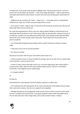 62
Pomogao sam mu da navuče svoje ved gotovo odbjegle hlače. Tada je ponovo krenulo. Iz minute u
minutu sam sve više dolazio do uvjerenja — a što me je mnogo zabrinjavalo — kako on ipak nije bio
tako dobar plivač kakvim je sebe smatrao. Ja nisam sada imao samo da splav guram ispred sebe ved i
njega.
— Mišljenja sam da se vratimo, Mr. Cutter — rekao sa mu. — Vi ste zbilja umorni, a naš poduhvat
zahtijeva punu snagu. Da li mislite na opasnost kojoj idemo u susret!
— Na to upravo i mislim, i stoga se sada i ne zamaram da bih kasnije bio pri punoj snazi. Okrenuti se?
Kakve ideje! Nisam lud da se blamiram!
Da, nisam htio da ga blamiram. Ali da li sam smio i dalje produžiti? Možda je to bila istina da se on
sada štedio kako bi kasnije bio na visini. Kada sam ga i dalje sve upornije pitao, uvjeravao me je da je
to zbilja tako. Uostalom, ved smo polovinu puta bili prevalili. Znači naprijed, pa bilo kako bilo! Moja
zabrinutost se nije nimalo smanjila unatoč mojoj odluci. Nakon daljnih pet minuta počeo sam se
ponovo raspitivati:
— Zar ne biste htjeli da legnete gornjim dijelom tijela na splav? Tako biste se odmorili i osvježili
snagu.
— Imate pravo. Ali zar vam to nede biti preteško?
— Ne. Samo vi to učinite.
Poslušao je moj savjet i dok sam gurao naše vodeno vozilo, rekao mi je:
— Sinula mi je jedna misao, Sir. Čuvari de početi da sumnjaju, iako nas ne vide. Oni de se zapitati kako
to da se šaš krede. Jezero je sasvim mirno.
— Varate se. Voda iz jezera otiče dolje u Rio Pe-cos i na osnovu toga postoji, iako ne jako uočljivo —
strujanje prema izljevu. Otkinuti šaš bi sasvim polako otplivao onamo. Tako de to i Crvenokošci
protumačiti. U tom pogledu nemam nikakvih briga.
— A u drugom svakako?
no
Da zbog vas.
Pshaw! Ne želim se više naprezati. Kad stvar Otpočne, pokazat du se kako treba.
— Hm! O plivanju nedu više ništa govoriti. Bit de o tome riječi još prije no što budemo krenuli natrag.
Više se sada radi o ronjenju. Ako vam to ne uspije,bit demo izgubljeni.
— Nemojte tako govoriti, Sir! Drugog posla ionako nemam ved da u pravom momentu pustim splav,
zaronim i na drugoj strani otoka izronim. To je igrarija, pogotovo kada je netko tako građen kao ja.
Tko ima tako malo mesa i tako mnogo kostiju, tomu je lako da bude majstor u ronjenju.
 