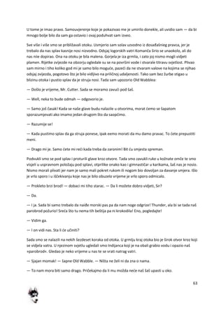63
U tome je imao pravo. Samouvjerenje koje je pokazivao me je umirilo donekle, ali uvidio sam — da bi
mnogo bolje bilo da sam ga ostavio i ovaj poduhvat sam izveo.
Sve više i više smo se približavali otoku. Usmjerio sam solav uzvodno iz dosađašnieg pravca, jer je
trebalo da nas splav kasnije nosi nizvodno. Odsjaj logorskih vatri Komanča širio se unaokolo, ali do
nas niie dopirao. Ona na otoku je bila malena. Gorjela je iza grmlia, i zato joj nismo mogli vidjeti
plamen. Rijetke zvijezde na obzorju ogledale su se na površini vode i stvarale titravu svjetlost. Plivao
sam mirno i tiho koliko god mi je samo bilo mogude, pazedi da ne stvaram valove na kojima se njihao
odsjaj zvijezda, pogotovo što je bilo vidljivo na priličnoj udaljenosti. Tako sam bez žurbe stigao u
blizinu otoka i pustio splav da je struja nosi. Tada sam upozorio Old Wabblea:
— Došlo je vrijeme, Mr. Cutter. Sada se moramo zavudi pod šaš.
— Well, neka to bude odmah — odgovorio je.
— Samo još časak! Kada se naše glave budu nalazile u otvorima, morat demo se šapatom
sporazumjevati ako imamo jedan drugom što da saopdimo.
— Razumije se!
— Kada pustimo splav da ga struja ponese, ipak eemo morati da mu damo pravac. To dete prepustiti
meni.
— Drago mi je. Samo dete mi redi kada treba da zaronim! Bit du smjesta spreman.
Podvukli smo se pod splav i proturili glave kroz otvore. Tada smo zavukli ruke u kožnate omče te smo
visjeli u uspravnom položaju pod splavi, otprilike onako kao i gimnastičar u karikama, šaš nas je nosio.
Nismo morali plivati jer nam je samo mali pokret rukom ili nogom bio dovoljan za davanje smjera. Išlo
je vrlo sporo i u iščekivanju koje nas je bilo obuzelo vrijeme je vrlo sporo odmicalo.
— Prokleto brzi brod! — dobaci mi tiho starac. — Da li možete dobro vidjeti, Sir?
— Da.
— I ja. Sada bi samo trebalo da naiđe morski pas pa da nam noge odgrize! Thunder, ala bi se tada naš
parobrod požurio! Sreda što tu nema tih beštija pa ni krokodila! Eno, pogledajte!
— Vidim ga.
— I on vidi nas. Sta li de učiniti?
Sada smo se nalazili na nekih šezdeset koraka od otoka. U grmlju kraj otoka bio je širok otvor kroz koji
se vidjela vatra. U njezinom svjetlu ugledali smo Indijanca koji je na obali grabio vodu i opazio naš
»parobrod«. Gledao je neko vrijeme u nas te se vrati natrag vatri.
— Sjajan momak! — šapne Old Wabble. — Ništa ne želi ni da zna o nama.
— To nam mora biti samo drago. Pričekajmo da li mu možda nede naš šaš upasti u oko.
 