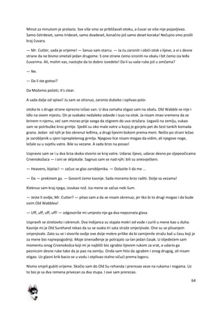64
Minut za minutom je prolazio. Sve više smo se približavali otoku, a čuvar se više nije pojavljivao.
Samo četrdeset, samo trideset, samo dvadeset, konačno još samo deset koraka! Nečujno smo prošli
kraj čuvara.
— Mr. Cutter, sada je vrijeme! — šanuo sam starcu. — Ja du zaroniti i obidi otok s lijeve, a vi s desne
strane da ne bismo smetali jedan drugome. S one strane demo izroniti na obalu i bit demo iza leđa
čuvarima. Ali, molim vas, nastojte da to dobro izvedete! Da li su vaše ruke još u omčama?
— Ne.
— Da li ste gotovi?
Da Možemo početi; it's clear.
A sada dalje od splavi! Ju sam se otisnuo, zaronio duboko i oplivao polo-
otoka te s druge strane oprezno izišao van. U dva zamaha stigao sam na obalu. Old Wabble se nije i
Idlo na ovom mjestu. On je svakako nedaleko odavde i isuo na otok. Ja nisam imao vremena da se
brinem n njemu, ved sam morao prije svega da stignem do uva stražara. Legavši na zemlju, vukao
sam se potrbuške kroz grmlje. Sjedili su oko male vatre u kojoj je gorjelo pet do šest tankih komada
grana. Jedan od njih je bio okrenut leđima, a drugi lijevim bokom prema meni. Nešto po strani ležao
je zarobljenik u sjeni isprepletenog grmlja. Njegovo lice nisam mogao da vidim, ali njegove noge,
ležale su u svjetlu vatre. Bile su vezane. A sada brzo na posao!
Uspravio sam se i u dva brza skoka stvorio se kraj vatre. Udarac lijevo, udarac desno po sljepoočicama
Crvenokožaca — i oni se skljokaše. Sagnuo sam se nad njih: bili su onesvješteni.
— Heavens, bijelac! — začuo se glas zarobljenika. — Dolazite li da me ...
— Da — prekinem ga. — Govorit demo kasnije. Sada moramo brzo raditi. Dolje sa vezama!
Kleknuo sam kraj njega, izvukao nož. Iza mene se začuo neki šum.
— Jeste li ovdje, Mr. Cutter? — pitao sam a da se nisam okrenuo, jer tko bi to drugi mogao i da bude
osim Old Wabblea!
— Uff, uff, uff, uff! — odgovoriše mi umjesto nje-ga dva nepoznata glasa.
Uspravih se strelovito i okrenuh. Dva Indijanca su stajala mokri od vode i zurili u mene kao u duha.
Kasnije mi je Old Surehand rekao da su se svaka tri sata straže smjenjivale. One su se plivanjem
smjenjivale. Zato su se i stvorile ovdje ove dvije mokre prilike da bi zamijenile stražu baš u času koji je
za mene bio najnepogodniji. Moje iznenađenje je potrajalo sa-lan jedan časak. U slijededem sam
momentu onog Crvenokošca koji mi je najbliži bio zgrabio lijevom rukom za vrat, a udario ga
pesnicom desne ruke tako da je pao na zemlju. Onda sam htio da zgrabim i onog drugog, ali nisam
stigao. Uz glasni krik bacio se u vodu i otplivao stalno vičudi prema logoru.
Nismo smjeli gubiti vrijeme. Skočio sam do Old Su-rehanda i prerezao veze na rukama i nogama. Uz
to bio je sa dva remena privezan za dva stupa. I ove sam prerezao.
 