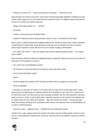 65
— Možete li se micati, Sir? — upitao sam ga dok se uspravljao. — Recite brzo, brzo!
Ovog čovjeka sam sada prvi put vidio i nisam imao vremena da ga bolje zagledam. Protegnuo je svoje
snažne udove, sagnuo se da uzme jednom od one-svještenih nož, te mi odgovori tako mirnim glasom
kao da mu ne prijeti više nikakva opasnost:
— Mogu sve što god zaželite, Sir. — I plivati?
— Da. Kuda?
— Onamo, ravno preko puta nas čekaju bijelci.
— Hajdemo! Krajnje je vrijeme. Nede potrajati ni jednu minutu i Crvenokošci de biti ovdje.
Bio je u pravu. Usplahireni Komanči podigoše paklenu viku. Nastala je užasna vika, tulenje, dozivanje i
urlanje! Nismo ih mogli vidjeti, ali po pljuskanju vode koje smo čuli zaključili smo da su se bacili u
jezero kako bi doplivali na otok. Morali smo se brzo udaljiti. Ali gdje je Old Wabble?
— Mr. Cutter, Mr. Cutter! — vikao sam glasom koji je skoro nadmašio paklenu dreku. — Mr. Cutter,
jeste li ovdje?
Old Surehand je skočio do obale da bi pogledao prijeko na logorište. Okrenuo se meni te me upita, ali
sada više ne mirnim glasom ved brzim:
— Mr. Cutter? Zar na Old Wabblea mislite?
— Da. Plivao je sa mnom do otoka da vas spasimo, ali ga sada više ne vidim.
— Da li ima još više bijelaca ovdje?
— Nema.
— Onda na njega više nemojte misliti! Poznajem ja dobro starca. Svojeglav je na svoj način.
— Ali on je izgubljen!
— Nemojte u to vjerovati, Sir! Njemu ni sam đavo ništa ne može. On se možda sada nalazi u vedoj
sigurnosti od nas. Manite ga se i hajdemo odavde! Svi Crvenokošci su ved u vodi. Prvi su gotovo ved
tu. Na-d, brzo, brzo! i) 11 vatio me je za ruku i povukao za sobom. Do-i do ruba otoka bilo mi je jasno
zašto mu se toni - žurilo. U vodi između otoka i logorišta naprosto je |elo od tijela Crvenokožaca koji
su urlajudi razja-i'ih usta. Jedan od tih plivača — koji je bio ispred svih ostalih — imao je još svega
deset do dvanaest zahvataja da bi se dočepao otoka. Nisam smio dalje da mislim na Oíd Wabblea, ved
na sebe i na Old Surehanda.
— Da, brzo u vodu — odgovorio sam. — Slijedite Ole, brzo koliko god možete!
Uskočili smo u vodu, zaplivali sporim ali snažnim zali vatima, kao što to dobar plivač i radi da se ne bi
umorio. Urlik Indijanaca se udvostručio. Zvučalo je .stravično. Bili su nas ugledali i naprezali se da nas
dostignu.
 