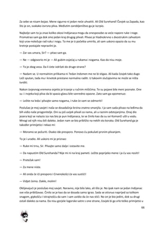 66
Za sebe se nisam bojao. Mene sigurno ni jedan nede uhvatiti. Ali Old Surehand! Čovjek sa Zapada, kao
što je on, svakako izvrsno pliva. Međutim zarobljeništvo ga je iscrpio.
Najbolje sam to ja znao koliko okovi Indijanaca mogu da onesposobe za vede napore ruke i noge.
Promatrao sam ga dok smo jedan kraj drugog plivali. Plivao je hladnokrvno s dvostrukim zahvatom
koji urav-notežuje rad ruku i nogu. To me je iz početka umirilo, ali sam uskoro opazio da su mu
kretnje postajale nepravilni je.
— Zar vas umara, Sir? — pitao sam ga.
— Ne — odgovorio mi je — Ali gubim osjedaj u rukama i nogama. Kao da nisu moje.
— To je zbog veza. Da li dete izdržati do druge strane?
— Nadam se. U normalnim prilikama ni ?edan Indsmen me ne bi stigao. Ali kada čovjek tako dugo
Leži sputan, tada mu i krvotok prestane normalno raditi. U takovim slučajevima ne može se ništa
tvrditi.
Nakon izvjesnog vremena osjetio je trzanje u ručnim mišidima. Te su pojave bile meni poznate. One
su i i nvjeka koji pliva da bi spasio glavu bile vanredno opasne. Zato sam ga opomenuo:
— Ležite na leda i plivajte samo nogama, i ruke de vam se odmoriti!
Poslušao je moj savjet i naša se dosadašnja brzina znatno smanjila. I ja sam sada plivao na leđima da
bih vidio naše progonitelje. Oni su još uvijek plivali za nama, ali u raznim odstojanjima. Onaj dio
jezera koji se nalazio iza nas bio je pun Indijanaca, te se činilo kao da su svi Komanči ušli u vodu.
Mnogi od njih nisu bili daleko. Jedan nam se bio približio na nekih sto koraka. Old Surehand ga je
također primijetio i rekao mi:
— Moramo se požuriti. Ovako ide presporo. Ponovo du pokušati prsnim plivanjem.
To je i uradio. Ali uskoro mi je priznao:
— Ruke mi trnu, Sir. Plivajte samo dalje i ostavite me.
— Da napustim Old Surehanda? Nije mi ni na kraj pameti. Ležite poprijeko mene i ja du vas nositi!
— Pretežak sam!
— Za mene niste.
— Ali onda de idi presporo i Crvenokošci de vas sustidi!
— Vidjet demo. Dakle, molim!
Oklijevajudi je poslušao moj savjet. Naravno, nije bilo lako, ali išlo je. No ipak nam se jedan Indijanac
sve više približavao. Činilo se je kao da se dosada samo igrao. Sada se otisnuo naprijed sa tolikom
snagom, gipkošdu i istrajnošdu da sam i sam uvidio da de nas stidi. No on je bio jedini, dok su drugi
ostali daleko za nama. Da nisu gorjele logorske vatre s one strane, čovjek bi ga vrlo teško primijetio u
 