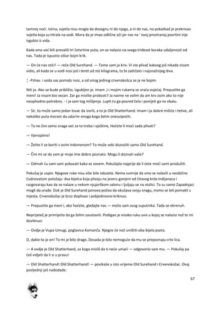 67
tamnoj nodi. Istina, svjetla nisu mogla da dosegnu ni do njega, a ni do nas, no pokatkad je prekrivao
svjetla koja su titrala na vodi. Mora da je imao odlične oči jer nas na ' ovoj prostranoj površini nije
izgubio iz vida.
Kada smo ved bili prevalili tri četvrtine puta, on se nalazio na svega trideset koraka udaljenosti od
nas. Tada je ispustio oštar bojni krik.
— On de nas stidi! — reče Old Surehand. — Tome sam ja kriv. Vi ste plivač kakvog još nikada nisam
vidio, ali kada se u vodi nosi još i teret od sto kilograma, to bi zadržalo i najsnažnijeg diva.
¦ -Pshav. i voda vas pomalo nosi, a od onog jednog crvenokošca se ja ne bojim.
Niti ja. Ako se bude približio, izgubljen je. Imam ,i i mojim rukama se vrada osjedaj. Prepustite ga
meni! Ja nisam bio vezan. Zar ga mislite probosti? Ja naime ne volim da am krv osim ako to nije
neophodno potrebno. - i ja sam tog mišljenja. Lupit du ga posred čela i ponijeti ga na obalu.
— Sir, to može samo jedan lovac da izvrši, a to je Old Shatterhand. Imam i ja dobre mišide i tetive, ali
nekoliko puta moram da udarim onoga koga želim onesvijestiti.
— To ne čini samo snaga ved za to treba i vještine, Hodete li modi sada plivati?
— Vjerojatno!
— Želite li se boriti s ovim Indsmenom? To može sebi dozvoliti samo Old Surehand.
— Čini mi se da vam je moje ime dobro poznato. Mogu li doznati vaše?
— Odmah du vam vam pokazati kako se zovem. Pokušajte najprije da li dete modi sami produžiti.
Pokušaj je uspio. Njegove ruke nisu više bile oduzete. Nema sumnje da smo se nalazili u neobično
čudnovatom položaju: dva bijelca koja plivaju na jezeru gonjeni od čitavog krda Indijanaca i
razgovaraju kao da se nalaze u nekom njujorškom salonu i ljuljaju se na stolici. To su samo Zapadnjaci
mogli da urade. Dok je Old Surehand ponovo počeo da okušava svoju snagu, nismo se bili pomakli s
mjesta. Crvenokožac je brzo doplivao i pobjednosno kriknuo.
— Prepustite ga meni i, ako hodete, gledajte nas — molio sam svog suputnika. Tada se okrenuh.
Neprijatelj je primijetio da ga želim zaustaviti. Podigao je visoko ruku uvis u kojoj se nalazio nož te mi
doviknuo:
— Ovdje je Vupa-Umugi, poglavica Komanča. Njegov de nož uništiti oba bijela pseta.
O, dakle to je on! To mi je bilo drago. Dosada je bilo nemogude da mu se prepoznaju crte lica.
— A ovdje je Old Shatterhand, za koga misliš da ti nede umadi — odgovorio sam mu. — Pokušaj pa
deš vidjeti da li si u pravu!
— Old Shatterhand! Old Shatterhand! — povikaše u isto vrijeme Old Surehand i Crvenokožac. Ovaj
posljednji još nadodade:
 