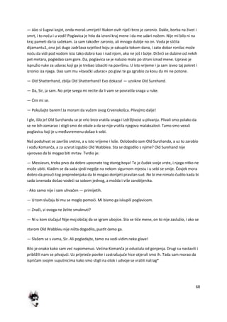 68
— Ako si šugavi kojot, onda moraš umrijeti! Nakon ovih riječi brzo je zaronio. Dakle, borba na život i
smrt, i to nodu i u vodi! Poglavica je htio da izroni kraj mene i da me udari nožem. Nije mi bilo ni na
kraj pameti da to sačekam. Ja sam također zaronio, ali mnogo dublje no on. Voda je sličila
dijamantu1, ona još dugo zadržava svjetlost koju je sakupila tokom dana, i zato dobar ronilac može
nodu da vidi pod vodom isto tako dobro kao i nad njom, ako ne još i bolje. Držedi se dubine od nekih
pet metara, pogledao sam gore. Da, poglavica se je nalazio malo po strani iznad mene. Upravo je
ispružio ruke za udarac koji ga je trebao izbaciti na površinu. U isto vrijeme i ja sam izveo taj pokret i
izronio iza njega. Dao sam mu »lovački udarac« po glavi te ga zgrabio za kosu da mi ne potone.
— Old Shatterhand, zbilja Old Shatterhand! Evo dokaza! — uzvikne Old Surehand.
— Da, Sir, ja sam. No prije svega mi recite da li vam se povratila snaga u ruke.
— Dini mi se.
— Pokušajte barem! Ja moram da vučem ovog Crvenokošca. Plivajmo dalje!
I gle, išlo je! Old Surchandu se je vrlo brzo vratila snaga i izdržljivost u plivanju. Plivali smo polako da
se ne bih zamarao i stigli smo do obale a da se nije vratila njegova malaksalost. Tamo smo vezali
poglavicu koji je u međuvremenu došao k sebi.
Naš poduhvat se završio sretno, a u isto vrijeme i loše. Oslobodio sam Old Surchanda, a uz to zarobio
i vođu Komanča, a za uzvrat izgubio Old Wabblea. Sta se dogodilo s njime? Old Surehand nije
vjerovao da bi mogao biti mrtav. Tvrdio je:
— Messieurs, treba prvo da dobro upoznate tog starog boya! To je čudak svoje vrste, i njega nitko ne
može ubiti. Kladim se da sada sjedi negdje na nekom sigurnom mjestu i u sebi se smije. Čovjek mora
dobro da prouči tog prepredenjaka da bi mogao donijeti pravilan sud. Ne bi me nimalo čudilo kada bi
sada iznenada došao vodedi sa sobom jednog, a možda i više zarobljenika.
- Ako samo nije i sam uhvaden — primijetih.
— U tom slučaju bi mu se moglo pomodi. Mi bismo ga iskupili poglavicom.
— Znači, vi ovoga ne želite smaknuti?
— Ni u kom slučaju! Nije moj običaj da se igram ubojice. Sto se tiče mene, on to nije zaslužio, i ako se
starom Old Wabbleu nije ništa dogodilo, pustit demo ga.
— Slažem se s vama, Sir. Ali pogledajte, tamo na vodi vidim neke glave!
Bilo je onako kako sam ved napomenuo. Vedina Komanča je odustala od gonjenja. Drugi su nastavili i
približili nam se plivajudi. Uz prijetede povike i zastrašujude hice otjerali smo ih. Tada sam morao da
ispričam svojim suputnicima kako smo stigli na otok i udvoje se vratili natrag*
 