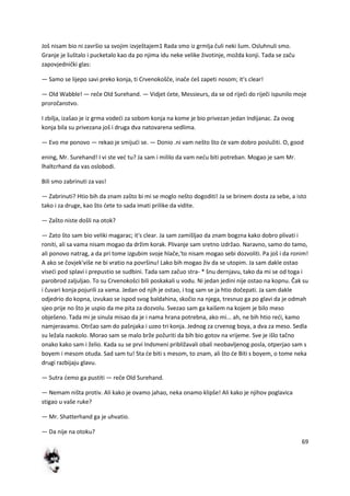 69
Još nisam bio ni završio sa svojim izvještajem1 Rada smo iz grmlja čuli neki šum. Osluhnuli smo.
Granje je šuštalo i pucketalo kao da po njima idu neke velike životinje, možda konji. Tada se začu
zapovjednički glas:
— Samo se lijepo savi preko konja, ti Crvenokošče, inače deš zapeti nosom; it's clear!
— Old Wabble! — reče Old Surehand. — Vidjet dete, Messieurs, da se od riječi do riječi ispunilo moje
proročanstvo.
I zbilja, izašao je iz grma vodedi za sobom konja na kome je bio privezan jedan Indijanac. Za ovog
konja bila su privezana još i druga dva natovarena sedlima.
— Evo me ponovo — rekao je smijudi se. — Donio .ni vam nešto što de vam dobro poslužiti. O, good
ening, Mr. Surehand! I vi ste ved tu? Ja sam i mililo da vam nedu biti potreban. Mogao je sam Mr.
lhaltcrhand da vas oslobodi.
Bili smo zabrinuti za vas!
— Zabrinuti? Htio bih da znam zašto bi mi se moglo nešto dogoditi! Ja se brinem dosta za sebe, a isto
tako i za druge, kao što dete to sada imati prilike da vidite.
— Zašto niste došli na otok?
— Zato što sam bio veliki magarac; it's clear. Ja sam zamišljao da znam bogzna kako dobro plivati i
roniti, ali sa vama nisam mogao da držim korak. Plivanje sam sretno izdržao. Naravno, samo do tamo,
ali ponovo natrag, a da pri tome izgubim svoje hlače,'to nisam mogao sebi dozvoliti. Pa još i da ronim!
A ako se čovjek'više ne bi vratio na površinu! Lako bih mogao živ da se utopim. Ja sam dakle ostao
visedi pod splavi i prepustio se sudbini. Tada sam začuo stra- * šnu dernjavu, tako da mi se od toga i
parobrod zaljuljao. To su Crvenokošci bili poskakali u vodu. Ni jedan jedini nije ostao na kopnu. Čak su
i čuvari konja pojurili za vama. Jedan od njih je ostao, i tog sam se ja htio dočepati. Ja sam dakle
odjedrio do kopna, izvukao se ispod svog baldahina, skočio na njega, tresnuo ga po glavi da je odmah
sjeo prije no što je uspio da me pita za dozvolu. Svezao sam ga kaišem na kojem je bilo meso
obješeno. Tada mi je sinula misao da je i nama hrana potrebna, ako mi... ah, ne bih htio redi, kamo
namjeravamo. Otrčao sam do pašnjaka i uzeo tri konja. Jednog za crvenog boya, a dva za meso. Sedla
su ležala naokolo. Morao sam se malo brže požuriti da bih bio gotov na vrijeme. Sve je išlo tačno
onako kako sam i želio. Kada su se prvi Indsmeni približavali obali neobavljenog posla, otperjao sam s
boyem i mesom otuda. Sad sam tu! Sta de biti s mesom, to znam, ali što de Biti s boyem, o tome neka
drugi razbijaju glavu.
— Sutra demo ga pustiti — reče Old Surehand.
— Nemam ništa protiv. Ali kako je ovamo jahao, neka onamo klipše! Ali kako je njihov poglavica
stigao u vaše ruke?
— Mr. Shatterhand ga je uhvatio.
— Da nije na otoku?
 