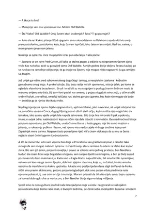 7
— A tko je to bio?
— Maloprije sam mu spomenuo ime. Mislim Old Wabble.
— Šta? Kako? Old Wabble? Onaj čuveni stari osobenjak? Tako? Ti ga poznaješ?
— Kako da ne! Kakvo pitanje! Pod njegovim sam rukovodstvom na Dalekom zapadu doživio svoju
prvu pustolovinu, pustolovinu koju, koju du vam ispričati, iako dete mi se smijati. Radi se, naime, o
mom prvom sjevernom jelenu.
Nakašlja se oprezno, i lice mu poprimi izraz pun obedanja. Tada počne:
— Zapravo se on zove Fred Cutter, ali kako se stalno gegao, a odijelo na njegovom mršavom tijelu
visilo kao na kolcu, zvali su ga uvijek samo Old Wabble. Ranijih godina bio je dolje u Texasu kauboj pa
se navikao na tamošnje odijevanje, te ga ovdje na Sjeveru nije mogao nitko nagovoriti da ga zamijeni
sa drugim.
Još uvijek ga vidim pred sobom onakvog dugačkog i tankog, u neopisivim cipelama i kožnatim
gamašnama onog kraja. A preko košulje, čiju boju radije ne bih spomenuo, visio je jelek, po kome se
ogledala vlasnikova bezazlenost. Grudi i vrat bili su mu razgaljeni a pod zgužvanim šeširom nosio je
maramu ovijenu oko čela, čiji su vrhovi padali na ramena; o pojasu dugačak svinut nož, u ušima teški
srebrni koluti, a u velikoj, smeđoj koščatoj ruci stalno gorudu cigaretu, bez koje nije mogao da bude
— drukčije ga je rijetko tko ikada vidio.
Najdragocjenije na njemu bijaše njegovo staro, vjetrom šibano, jako navorano, ali uvijek obrijano lice
sa punačkim usnama Crnca, dugog šiljatog nosa i oštrih sivih očiju, kojima ništa nije moglo lako da
izmakne, iako su mu vjeđe uvijek bile napola zatvorene. Bilo da je lice mirovalo ili pak u pokretu,
imalo je uvijek odraz nadmodnosti koja se ničim nije dala izbaciti iz ravnoteže. Ova nadmodnost bila je
potpuno opravdana, jer Old Wabble, unatoč tome što se u hodu gegao, nije bio samo majstor u
jahanju, u rukovanju puškom i lasom, ved njemu nisu nedostajale ni druge osobine koje pravi
Zapadnjak mora da ima. Njegove često ponavljane riječi »It's clear« dokazuju da su mu se često i
najteže stvari činile laganim i jednostavnim.
A što se mene tiče, u to sam vrijeme bio dolje u Princetonu kao građevinski pisar, i zaradio tako
mnogo da sam mogao nabaviti opremu i ostvariti svoju staru zamisao da odem za Idaho kao kopač
zlata. Bio sam još zelen, potpuni novajlija, i poveo sa sobom samo jednog pratioca, Ben Needlera,
bududi da nisam htio svoje bogatstvo o kojemu sam sanjao dijeliti sa mnogima, a Ben je Divlji zapad
poznavao isto tako malo kao i ja. Kada smo u Eagle-Rocku napustili kola, bili smo kicoški opremljeni,
natovareni kao mazge samim lijepim, dobrim i sjajnim stvarima, koje su, na žalost, imale samo tu
osobinu da nisu bile ni za kakvu upotrebu. A kada smo poslije tjedan dana stigli do Payet-te-Forka,
sličili smo pravim skitnicama, gotovo potpuno izgladnjeli, dok smo putem višak predmeta naše
opreme pobacali, tj. sve osim oružja i municije. Moram priznati da bih dao cijelu svoju bojnu opremu
za komad dobrog kruha sa maslacom, a Ben Needier bio je sigurno istog mišljenja.
Sjedili smo na rubu guštare pruživši naše izranjavljene noge u vodu i razgovarali o svakojakim
poslasticama koje bismo rado imali, o bivoljim bedrima, pe-čenki soba, medvjeđim šapama i srnedem
 