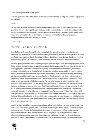70
— Ne, ved na jezeru kada su nas gonili.
— Dakle, pomorska bitka. Morat dete mi kasnije ispričati kako se je to odigralo. Zar dete i toga pustiti
da otklipše?
— Da.
— Šteta! On je mnogo pogodniji za vješanje nego za klipsanje. Samo ga nemojte ni u kom slučaju
pustiti na slobodu prije nego što vam vrati vaše oružje i sve ostalo što su vam Indsmeni oduzeli. Ja
nikada nisam bio prijatelj Indijanaca. Oni svi zajedno ništa ne vrijede i smatraju slabošdu ako čovjek
ima prema njima obzira. Da se je maloprije sa svojih sto pedeset Komanča utopio u jezeru,
čovječanstvo time ne bi ništa izgubilo; it's clear!
Treće poglavlje
WINNETOUOV GLASNIK
Između Texasa, Arizone, Novog Meksika i područja Indijanaca leži prostran, neplodan komad
zemljišta, koji bi se mogao nazvati »Saharom Sjedinjenih Država«. Tačnije rečeno taj komad se nalazi
među ograncima planine Ozark, donje i gornje Sierra Quadalupe i brda Qualpa. Okružen je visovima
koji obrubljuju gornji tok Rio Pecosa i izvori Red Rivera, Sabine, Tri-nidađa, Bracosa i Colorada.
Užareno golo pješčano tlo često zamjenjuju usijane gromade stijena. Ovo zemljište je potpuno jalovo.
Biljke iz njega nemaju šta da crpe, pa niti ono najpotrebnije za opstanak. Dnevnu žegu zamjenjuje bez
ikakvog prijelaza hladna nod. Nema ovdje ni jednog brda ni zelene doline da razbiju jednoličnost
mrtve prirode, kao što je to slučaj u Sahari. Nema ovdje ni jednog izvora, pa bio to i sasvim malen,
kao na primjer oaza koja bi svojom svježinom oživljavala kraj. Prijelaza između mrtvog, neplodnog
pješčanog mora i šumovitih planina nema, kao što je slučaj na drugim mjestima i gdje taj prijelaz
predstavlja stepa. Neprikrivena smrt svuda vreba čovjeka u svoj svojoj strahoti. Samo se tu i tamo
nađe po koji usamljeni grm kožaste mezquite. Tko zna kako je uspio da nikne i na koji se način
održava u životu! Djelovao je kao poruga čije oko uzalud čezne za zelenilom. Isto tako može čovjek da
katkada neočekivano naiđe na neku vrstu divljih kaktusa bilo pojedinačno bilo u skupinama, ili, bilo
da su gusto prekrile daleke, prostrane površine a da im čovjek ne može protumačiti i odgonetnuti
opstanak. Međutim ni luite ni kaktusi ne mogu goditi oku. Tamnosmeđe |U boje i sam njihov oblik
nije lijep. Prekriva ih gu-ita pješčana prašina i teško konju kojeg bi neoprezni i 1111č utjerao u guštaru
kaktusa! Siljate, oštre bodlje, tvrde kao čelik znaju konju strašno izranjaviti noge, i on nikad više nede
naučiti da pravilno hoda. Jahač ga se mora odmah odredi, i ako ga ne ubije, sam, ve< prepusti sudbini,
ima da ugine sporom smrdu.
Čovjek se ipak i unatoč svim grozotama usudio da zađe u pustinju. Kroz nju vođe putevi gore prema
Santa Feu i Fort Unionu, prijeko prema El Paso del Norte i dolje u zelenu preriju i u vodom dovoljno
natopljene šume Texasa. Ovdje čovjek kod riječi »putevi« ne smije da misli na izrađene ceste u
civiliziranim zemljama. Kroz pustinju doduše zna da projaše po koji usamljeni lovac ili tragač za
zlatom, društvo smionih vratolomaca ili sumnjiva rulja Indijanaca. Istina je i to da kroz nju znaju
prolaziti uz škripu i zaprežna kola sa volovima vukudi se puževijevom sporošdu. Nema ovdje ni onih
 
