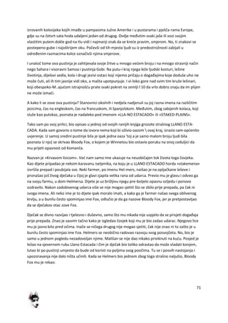 71
izrovanih kolosijeka kojih imađe u pampasima Južne Amerike i u pustarama i pješča-rama Evrope,
gdje su na četvrt sata hoda udaljeni jedan od drugog. Ovdje međutim svaki jaše ili vozi svojim
vlastitim putem dokle god na tlu vidi i najmanji znak da se krede pravim, smjerom. No, ti znakovi se
postepeno gube i najoštrijem oku. Počevši od tih mjesta ljudi su iz predostrožnosti zabijali u
određenim razmacima kolce označivši njima smjerove.
I unatoč tome ova pustinja je zahtijevala svoje žrtve u mnogo vedem broju i na mnogo strasniji način
nego Sahara i visoravni Samoa i pustinja Gobi. Na putu-i kraj njega leže ljudski kosturi, lešine
životinja, dijelovi sedla, kola i drugi jezivi ostaci koji nijemo pričaju o događajima koje doduše uho ne
može čuti, ali ih tim jasnije vidi oko, a mašta upotpunjuje. I vi-loko gore nad svim tim kruže lešinari,
koji obespoko-M..ajudom istrajnošdu prate svaki pokret na zemlji l 10 da vrlo dobro znaju da im plijen
ne može izmadi.
A kako li se zove ova pustinja? Stanovnici okolnih i nedjela nadjenuli su joj razna imena na različitim
jezicima, čas na engleskom, čas na francuskom, ili španjolskom. Međutim, zbog zabijenih kolaca, koji
služe kao putokaz, poznata je nadaleko pod imenom »LLA-NO ESTACADO« ili »STAKED-PLAINS«.
Tako sam po svoj prilici, bio opisao u jednoj od svojih ranijih knjiga grozote strašnog LLANO ESTA-
CADA. Kada sam govorio o tome da izvora nema koji bi oživio oazom  ovaj kraj, izrazio sam opdenito
uvjerenje. U samoj sredini pustinje bila je ipak jedna oaza 'toj a je samo malom broju ljudi bila
poznata U njo] se skrivao Bloody Fox, o kojem je Winnetou bio ostavio poruku na onoj ceduljici da
mu prijeti opasnost od Komanča.
Nazvan je »Krvavom lisicom«. Ved nam samo ime ukazuje na neuobičajen tok života toga čovjeka.
Kao dijete pripadao je nekom karavanu iseljenika, na koju je u LLANO ESTACADO horda »stakemena«
izvršila prepad i poubijala sve. Neki farmer, po imenu Hel-mers, naišao je na opljačkane leševe i
pronašao još živog dječaka u čijoj je glavi zjapila velika rana od udarca. Previo mu je glavu i odveo ga
na svoju farmu, u dom Helmersa. Dijete je uz brižljivu njegu pre-boljelo opasnu ozljedu i ponovo
ozdravilo. Nakon zadobivenog udarca više se nije mogao sjetiti što se zbilo prije prepada, pa čak ni
svoga imena. Ali neko ime je to dijete ipak moralo imati, a kako ga je farmer našao svega oblivenog
krvlju, a u bunilu često spominjao ime Fox, odlučio je da ga nazove Bloody Fox, jer je pretpostavljao
da se dječakov otac zove Fox.
Dječak se divno razvijao i tjelesno i duševno, samo što mu nikada nije uspjelo da se prisjeti događaja
prije prepada. Znao je sasvim tačno kako je izgledao čovjek koji mu je bio zadao udarac. Njegovo lice
mu je jasno bilo pred očima. Inače se ničega drugog nije mogao sjetiti, čak nije znao ni to zašto je u
bunilu često spominjao ime Fox. Helmers se neobično radovao razvoju svog posvojčeta. No, bio je
samo u jednom pogledu nezadovoljan njime. Mališan se nije dao nikako priviknuti na kudu. Posjed je
ležao na sjevernom rubu Llano Estacada i čim je dječak bio toliko odrastao da može vladati konjem,
lutao bi po pustinji umjesto da bude od koristi na poljima svog poočima. Tu se i posvih nastojanja i
upozoravanja nije dalo ništa učinili. Kada se Helmers bio jednom zbog toga strašno naljutio, Bloody
Fox mu je rekao:
 