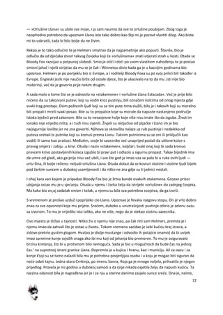 72
— »Orlušine Llana« su ubile sve moje, i ja sam naumio da sve te orlušine poubijam. Zbog toga je
neophodno potrebno da upoznam Llano isto tako dobro kao Stp mi je poznat vlastiti džep. Ako biste
mi to-uskratili, tada bi bilo bolje da ne živim.
Rekao je to tako odlučno te je Helmers smatrao da je najpametnije ako popusti. Štaviše, bio je
odlučio da od dječaka stvori takvog čovjeka koji de »orlušinama« znati utjerati strah u kosti. Otada se
Bloody Fox razvijao u potpunoj slobodi. Smio je otidi i dodi po svom vlastitom nahođenju te je postao
smioni jahač i vješt strijelac da mu se je čak i Winnetou divio kada ga je u kasnijim godinama bio
upoznao. Helmers je po porijeklu bio iz Evrope, a i roditelji Bloody Foxa su po svoj prilici bili također iz
Evrope. Engleski jezik nije naučio brže od ostale djece, što je ukazivalo na to da mu .isti nije bio
materinji, ved da je govorio prije nekim drugim.
A sada malo o tome što se je odnosilo na »stakemene« i »orlušine Llana Estacada«. Ved je prije bilo
rečeno da su takozvani putevi, koji su vodili kroz pustinju, bili označeni kolcima od onog mjesta gdje
svaki trag prestaje. Osim poštenih ljudi koji su se tim pute-tima služili, bilo je i takovih koji su moralno
bili propali i mrzili svaki posao. Bile su to propalice koje su morale da napuste nastanjeno područje
Istoka bježedi pred zakonom. Bile su to nesavjesne hulje koje više nisu imale što da izgube. Život im
ionako nije vrijedio ništa, a i tuđi nisu cijenili. Živjeli su isključivo od pljačke i Llano im je bio
najsigurnije lovište jer ne zna govoriti. Njihova se skrovišta nalaze uz rub pustinje i nedaleko od
puteva vrebali bi putnike koji su krenuli prema Llanu. Takvim putnicima su se oni ili priključili kao
vodiči ili samo kao pratioci. Međutim, svoje bi saveznike ved unaprijed poslali da uklone kolce s
pravog smjera i zabiju .u krivi. Otuda i naziv »stakemen«, koljčari. Svaki onaj koji bi sada krenuo
pravcem krivo postavljenih kolaca izgubio bi pravi put i odlazio u sigurnu propast. Takav bijednik ima
da umre od gladi, ako ga prije nisu ved ubili, i sve što god je imao uza se palo bi u ruke ovih ljudi —
orlu-šina, ili bolje rečeno: neljudi-orlušina Liana. Otuda dolazi da se kosturi stotine i stotine ljudi bijele
pod žarkim suncem u dubokoj usamljenosti i da nitko ne zna gdje su ti jadnici nestali.
I ohaj kara van kojem je pripadao Bloody Fox bio je žrtva bande ovakvih stakemena. Grozan prizor
ubijanja ostao mu je u sjedanju. Otuda u njemu i žarka želja da istrijebi »orlušine« do zadnjeg čovjeka.
Ma kako bio ov;aj zadatak smion i težak, u njemu su bila sva potrebna svojstva, da ga izvrši.
S vremenom je prošao uzduž i poprijeko cio Llano. Upoznao je fevaku njegovu stopu. On je vrlo dobro
znao za sve opasnosti koje mu prijete. Sredom, duboko u unutrašnjosti pustinje otkrio je zelenu oazu
sa izvorom. To mu je vrijedilo isto toliko, ako ne više, nego da je stekao stotinu saveznika.
Ovo mjesto je držao u tajnosti. Nitko živ o njemu nije znao, pa čak niti sam Helmers, premda je i
njemu imao da zahvali što je ostao u životu. Tokom vremena sazidao je sebi kudicu kraj izvora, a
zidove prekrio gustim glogom. Hvatao je divlje mustange i odvodio ih potajice onamo( da bi uvijek
imao spremne konje svježih snaga ako ibi mu koji od jahanja bio premoren. To mu je osiguravalo
brzinu kretanja, što bi u protivnom bilo nemoguda. Sada je bio u mogudnosti da bude čas na jednoj
čas.' na suprotnoj strani granice Liana. Dopremio je u kujicu i hranu, kao i municiju. Ali za oazu i za
konje koji su se tamo nalazili bila mu je potrebna povjerljijva osoba i u koju je mogao biti siguran da
nede odati tajnu. Jedna stara Crnkinja, po imenu Sanna, Roja ga je mnogo voljela, prihvatila je njegov
prijedlog. Provela je niz godina u dubokoj samodi a da rjiije nikada osjetila želju da napusti kudicu. Ta
njezina odanost bila je nagrađena jer je i za nju u starine danima zasjalo sunce srede. Ona je, naime,
 
