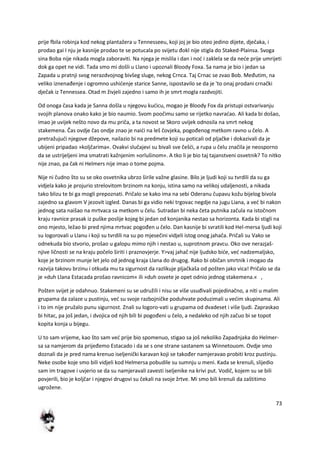 73
prije fbila robinja kod nekog plantažera u Tennesseeu, koji joj je bio oteo jedino dijete, dječaka, i
prodao gai I nju je kasnije prodao te se potucala po svijetu đokl nije stigla do Staked-Plainsa. Svoga
sina Boba nije nikada mogla zaboraviti. Na njega je mislila i dan i nod i zaklela se da nede prije umrijeti
dok ga opet ne vidi. Tada smo mi došli u Llano i upoznali Bloody Foxa. Sa nama je bio i jedan sa
Zapada u pratnji svog nerazdvojnog bivšeg sluge, nekog Crnca. Taj Crnac se zvao Bob. Međutim, na
veliko iznenađenje i ogromno ushidenje starice Sanne, ispostavilo se da je 'to onaj prodani crnački
dječak iz Tennessea. Otad m živjeli zajedno i samo ih je smrt mogla razdvojiti.
Od onoga časa kada je Sanna došla u njegovu kudicu, mogao je Bloody Fox da pristupi ostvarivanju
svojih planova onako kako je bio naumio. Svom poočimu samo se rijetko navradao. Ali kada bi došao,
imao je uvijek nešto novo da mu priča, a ta novost se Skoro uvijek odnosila na smrt nekog
stakemena. Čas ovdje čas ondje znao je naidi na leš čovjeka, pogođenog metkom ravno u čelo. A
pretražujudi njegove džepove, nailazio bi na predmete koji su poticali od pljačke i dokazivali da je
ubijeni pripadao »koljčarima«. Ovakvi slučajevi su bivali sve češdi, a rupa u čelu značila je neosporno
da se ustrijeljeni ima smatrati kažnjenim »orlušinom«. A tko li je bio taj tajanstveni osvetnik? To nitko
nije znao, pa čak ni Helmers nije imao o tome pojma.
Nije ni čudno što su se oko osvetnika ubrzo širile važne glasine. Bilo je ljudi koji su tvrdili da su ga
vidjela kako je projurio strelovitom brzinom na konju, istina samo na velikoj udaljenosti, a nikada
tako blizu te bi ga mogli prepoznati. Pričalo se kako ima na sebi Oderanu čupavu kožu bijelog bivola
zajedno sa glavom V jezovit izgled. Danas bi ga vidio neki trgovac negdje na jugu Liana, a ved bi nakon
jednog sata naišao na mrtvaca sa metkom u čelu. Sutradan bi neka četa putnika začula na istočnom
kraju ravnice prasak iz puške poslije kojeg bi jedan od konjanika nestao sa horizonta. Kada bi stigli na
ono mjesto, ležao bi pred njima mrtvac pogođen u čelo. Dan kasnije bi svratili kod Hel-mersa ljudi koji
su logorovali u Llanu i koji su tvrdili na su po mjesečini vidjeli istog onog jahača. Pričali su Vako se
odnekuda bio stvorio, prošao u galopu mimo njih i nestao u, suprotnom pravcu. Oko ove nerazjaš-
njive ličnosti se na kraju počelo širiti i praznovjerje. Y>vaj jahač nije ljudsko bide, ved nadzemaljsko,
koje je brzinom munje let jelo od jednog kraja Llana do drugog. Rako bi običan smrtnik i mogao da
razvija takovu brzinu i otkuda mu ta sigurnost da razlikuje pljačkaša od pošten jako vica! Pričalo se da
je »duh Llana Estacada prošao ravnicom« ili »duh osvete je opet odnio jednog stakemena.« ,
Pošten svijet je odahnuo. Stakemeni su se udružili i nisu se više usuđivali pojedinačno, a niti u malim
grupama da zalaze u pustinju, ved su svoje razbojničke poduhvate poduzimali u vedim skupinama. Ali
i to im nije pružalo punu sigurnost. Znali su logoro-vati u grupama od dvadeset i više ljudi. Zapraskao
bi hitac, pa još jedan, i dvojica od njih bili bi pogođeni u čelo, a nedaleko od njih začuo bi se topot
kopita konja u bijegu.
U to sam vrijeme, kao što sam ved prije bio spomenuo, stigao sa još nekoliko Zapadnjaka do Helmer-
sa sa namjerom da prijeđemo Estacado i da se s one strane sastanem sa Winnetouom. Ovdje smo
doznali da je pred nama krenuo iseljenički karavan koji se također namjeravao probiti kroz pustinju.
Neke osobe koje smo bili vidjeli kod Helmersa pobudile su sumnju u meni. Kada se krenuli, slijedio
sam im tragove i uvjerio se da su namjeravali zavesti iseljenike na krivi put. Vodič, kojem su se bili
povjerili, bio je koljčar i njegovi drugovi su čekali na svoje žrtve. Mi smo bili krenuli da zaštitimo
ugrožene.
 