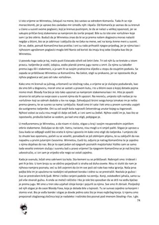 74
U isto vrijeme se Winnetou, čekajudi na mene, bio sastao sa odredom Komanča. Tada ih se nije
morao kloniti, jer je upravo bio zavladao mir između njih i Apača. Od Komanča je saznao da su krenuli
u Llano u susret svome poglavici, koji je krenuo pustinjom, te da se nalazi u velikoj opasnosti, jer se
sakupio priličan broj stakemena sa namjerom da izvrše prepad. Bile su to iste one »orlušine« koje
sam i ja bio otkrio. Bududi da je Winnetou znao da bi se ja prema našem dogovoru morao nalaziti
negdje u blizini, bio se je zabrinuo i zaključio da ne čeka na mene, ved na konju krene meni u susret.
On se, dakle, ponudi Komančima kao pratilac i oni su rado prihvatili njegov prijedlog, jer je njima kao i
njihovom ugroženom poglavici moglo bttl Nanio od koristi da imaju kraj sebe čovjeka kao što je
Winnetou.
U povodu toga sada je taj, inače pusti Estacado oživili od četiri čete. Tri od njih šu se kretale u istom
pravcu. Iseljenike je vodič, izdajica, vodio planski prema jugu ravno u smrt. Za njima su također
prema Jugu išli i stakemeni, a ja sam ih sa svojim pratiocima slijedio u stopu da osujetim podvalu. Sa
zapada se približavao Winnetou sa Komančima. Na žalost, stigli su prekasno, jer se ispostavilo đa je
njihov poglavica ved pao od ruke »orlušina«.
Kako smo mi krenuli sa južnog, a Komanči sa istočnog ruba, a vrijeme se je slučajno podudaralo, kao
da smo bili u dogovoru, morali smo se sastati u pravom kutu, i to u blizini oaze o kojoj dotada pojma
nismo imali. Bloody Fox bio je isto tako upoznat sa namjerom stakemena kao i mi. Htio je.spasiti
strance te od-jaha sa svoje oaze u susret njima da ih upozori. Na nesredu, umjesto njih naišao je na
»orlušine« koji se odmah dadoše u lov na njega. Zahvaljujudi brzini svoga konja izmakao im je nešto
prema sjeveru, te se susreo sa nama i priključio. Kasali smo tri sata i tek smo u prvom sumraku uspjeli
da sustignemo iseljenike. Oni su od svojih kola napravili četverokrug unutar kojeg su logoravali.
Njihovi volovi za vuču nisu mogli idi dalje od žeđi, a i oni sami su žeđali. Njihov vodič im je, kao što se
ispostavilo, probušio bačve sa vodom, pa kad smo stigli, pobjegao je.
U međuvremenu je Winnetou, a da nisam ni slutio, stigao u kraj i svojim neuporedivim osjetilom
otkrio stakemene. Došuljao se do njih. Vatru; naravno, nisu mogli a ni smjeli paliti. Stigao je upravo u
času kada se odbjegli vodič bio vratio k njima i govorio im kako smo stigli do iseljenika. I umjesto da
to shvate kao opomenu, počeli su se veseliti, ponadavši se još obilnijem plijenu, te su zaključili da nas
napadnu u prvim jutarnjim časovima. Winnetou, čuvši to, odjurio je natrag Komančima te je zajedno
s njima dojahao do nas. Bio je to opet jedan od njegovih poznatih majstorluka! Koliko sam se samo
tada veselio sretnom slučaju i susretu baš u pravo vrijeme! Sa njegovim Komančima se je naš broj bio
udvostručio, a i on sam je vrijedio više nego svi ostali zajedno.
Kada je svanulo, ležali smo sakriveni iza kola. Sta-kemeni su se približavali. Nabrojali smo: trideset i
pet ih je bio. U tom broju su se obično pojavljivali iz straha od duha osvete. Nisu ni slutiti da nam je
njihova namjera poznata, ved su bili uvjereni da de im sve podi od ruke kao neka igrarija. Naša prva
paljba bila im je upudena na razdaljini od pedeset koraka i vidno su se prestrašili. Nastala je gužva i
čuo se prestrašeni krik ljudi. Mrtvi i teško ranjeni padoše na zemlju. Konji, oslobođeni jahača, samo su
još više stvarali gužvu. A onda se metež raščistio i tko je iole bio sposoban da se drži na sedlu bježao
je prema jugu. Mi smo u tren oka uzjahali sVoje konje i pojurili za njima. Sve smo ih zbrisali. Posljednji
od njih stigao je do oaze Bloody Foxa, koja je dotada bila u tajnosti. Tu se survao zajedno sa konjem i
slomio vrat. Bio je vođa bande i stigao je dovde jedino zato što je imao najbržeg konja. U njemu smo
prepoznali zloglasnog zločinca koji je nadaleko i naširoko bio poznat pod imenom Stealing--Fox. I gle.
 