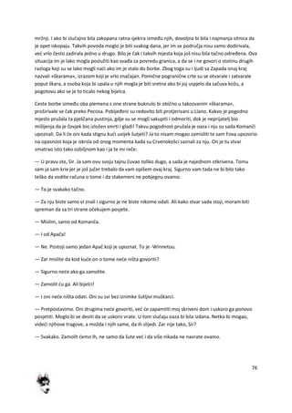 76
mržnji. I ako bi slučajno bila zakopana ratna sjekira između njih, dovoljna bi bila i najmanja sitnica da
je opet iskopaju. Takvih povoda moglo je biti svakog dana, jer im se područja nisu samo dodirivala,
ved vrlo često zadirala jedno u drugo. Bilo je čak i takvih mjesta koja još nisu bila tačno određena. Ova
situacija im je lako mogla poslužiti kao svađa za povredu granica, a da se i ne govori o stotinu drugih
razloga koji su se lako mogli nadi ako im je stalo do borbe. Zbog toga su i ljudi sa Zapada onaj kraj
nazvali »škarama«, izrazom koji je vrlo značajan. Pomične pogranične crte su se otvarale i zatvarale
poput škara, a osoba koja bi upala u njih mogla je biti sretna ako bi joj uspjelo da sačuva kožu, a
pogotovu ako se je to ticalo nekog bijelca.
Ceste borbe između oba plemena s one strane buknulo bi obično u takozvanim »škarama«,
proširivale se čak preko Pecosa. Pobijeđeni su redovito bili protjerivani u Llano. Kakvo je pogodno
mjesto pružala ta pješčana pustinja, gdje su se mogli sakupiti i odmoriti, dok je neprijatelj bio
mišljenja da je čovjek bio izložen smrti i gladi! Takvu pogodnost pružala je oaza i nju su sada Komanči
upoznali. Da li de oni kada stignu kudi uvijek šutjeti? Ja to nisam mogao zamisliti te sam Foxa upozorio
na opasnost koja je iskrsla od onog momenta kada su Crvenokošci saznali za nju. On je tu stvar
smatrao isto tako ozbiljnom kao i ja te mi reče:
— U pravu ste, Sir. Ja sam ovu svoju tajnu čuvao toliko dugo, a sada je najednom otkrivena. Tomu
sam ja sam kriv jer je još jučer trebalo da vam opišem ovaj kraj. Sigurno vam tada ne bi bilo tako
teško da vodite računa o tome i da stakemeni ne pobjegnu ovamo.
— To je svakako tačno.
— Za nju biste samo vi znali i sigurno je ne biste nikome odali. Ali kako stvar sada stoji, moram biti
spreman da sa tri strane očekujem posjete.
— Mislim, samo od Komanča.
— I od Apača!
— Ne. Postoji samo jedan Apač koji je upoznat. To je -Winnetou.
— Zar mislite da kod kude on o tome nede ništa govoriti?
— Sigurno nede ako ga zamolite.
— Zamolit du ga. Ali bijelci!
— I oni nede ništa odati. Oni su svi bez iznimke šutljivi muškarci.
— Pretpostavimo. Oni drugima nede govoriti, ved de zapamtiti moj skriveni dom i uskoro ga ponovo
posjetiti. Moglo bi se desiti da se uskoro vrate. U tom slučaju oaza bi bila izdana. Netko bi mogao,
videdi njihove tragove, a možda i njih same, da ih slijedi. Zar nije tako, Sir?
— Svakako. Zamolit demo ih, ne samo da šute ved i da više nikada ne navrate ovamo.
 