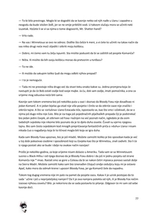 77
— To bi bilo prestrogo. Moglo bi se dogoditi da se kasnije netko od njih nađe u Llanu i zapadne u
nezgodu da bude izložen žeđi, jer se ne smije približiti vodi. U takvom slučaju mora se učiniti neki
izuzetak. Hodete li se vi sa njima o tome dogovoriti, Mr. Shatter-hand?
— Vrlo rado.
— Na vas i Winnetoua se ovo ne odnosi. Dođite što češde k meni, a vi dete to učiniti na takav način da
vas nitko drugi nede modi slijediti i otkriti moju kolibicu.
— Dobro, mi demo vam tu želju ispuniti. Sta mislite poduzeti da bi se zaštitili od posjete Komanča?
— Ništa. Ili mislite da bih svoju kolibicu morao da pretvorim u tvrđavu?
— To ne ide.
— Ili možda da sakupim toliko ljudi da mogu odbiti njihov prepad?
— I to je nemogude.
— Tada mi ne preostaje ništa drugo ved da stvari teku onako kakve su. Jedina promjena koja de
nastupiti je da de Bob ostati ovdje kod svoje majke. Ja du, dok sam ovdje, imati pomodnika, a ona za
vrijeme mog odsustva nede biti sama.
Kasnije sam tokom vremena bio još nekoliko puta u oazi i doznao da Bloody Foxu nije dosađivao ni
jedan Komanč. A ni jedan bijelac ga otad nije više posjetio i činilo se da otkride oaze nije značilo i
otkride tajne. A što se »orlušina« Llano Estacada tiče, ispostavilo se, kao što smo i očekivali, da se o
njima još dugo ništa nije čulo. Bilo je iza toga još pojedinačnih pljačkaških prepada čiji je podstrekač
bio jedan jedini čovjek, ali otkriven od Foxa i kažnjen na ved poznati način, izgledalo je da osim
tadašnjih svjedoka nije nikome bilo poznato da je to djelo duha osvete. Čuvali su vjerno njegovu
tajnu. Bio sam često svjedokom kod mnogih prepričavanja fantastičnih priča o »duhu« Llana i nisam
nikada čuo o nagađanju koja bi to ličnost mogla biti koja se igra duha.
Kada sam Bloody Foxa upoznao, bio je još mladid. Možete zamisliti koliko je bio sposoban kada je ved
u toj dobi pokazivao osobine i sposobnosti koji su čovjeka kao što je Winnetou, znali zadiviti. Sta li de
iz njega postati ako se bude i dalje na ovakav način razvijao!
Prošlo je nekoliko godina, za koje vrijeme nisam dolazio u Ameriku. Tada sam se sa Winnetouom
susreo u Black-Hillsu i od njega doznao da je Bloody Foxu dobro i da još ni jednu posjetu od strane
Komanča nije * imao. Rastali smo se gore u Coteau da bi se nakon četiri mjeseca ponovo sastali dolje
na Sierra Madri. Možete zamisliti kako sam bio iznenađen čitajudi ondje ceduljicu koju mi je ostavio
Apač, kako mora da odmah krene i upozori Bloody Foxa, jer ga Komanči žele da napadnu.
Tokom tog dugog vremena nije im palo na pamet da posjete oazu. Kakav li je uzrok postojao da to
sada ' učine i još u neprijateljskoj namjeri? Da li je ova namjera potekla od njih, ili je Bloody Fox nečim
izazvao njihovu osvetu? Bilo .je nekorisno da se sada postavila to pitanje. Odgovor de mi sam od sebe
kasnije dodi.
 