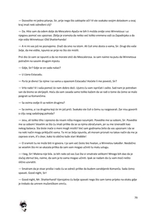 79
— Dozvolite mi jedno pitanje, Sir, prije nego što zaklopite oči! Vi ste svakako svojim dolaskom u ovaj
kraj imali neki određeni cilj?
— Da. Htio sam da odem dolje do Mescalero-Apača ne bih li možda ondje sreo Winnetoua i uz
njegovu pomod vas upoznao. Zbilja je sramota da netko ved toliko vremena važi za Zapadnjaka a da
nije vidio Winnetoua i Old Shatterhanda!
— A ni mi vas još ne poznajemo. Znači da smo na istom. Ali čuli smo dosta o vama, Sir. Drugi dio vaše
želje, da me vidite, ispunio se prije no što ste mislili.
Prvi dio de vam se ispuniti a da ne morate otidi do Mescalerosa. Ja sam naime na putu da Winnetoua
potražim na sasvim drugom mjestu
— Gdje, Sir? Gdje se on sada nalazi?
— U Llano Estacadu.
— Pa to je divno! Sa njime i sa vama u opasnom Estacadu! Hodete li me povesti, Sir?
— Vrlo rado! Vi i vaša pomod de nam dobro dodi. Ujutro du vam ispričati i zašto. Sad nam je potreban
san da bismo se okrijepili. Hodu da vam zasada samo toliko kažem da se radi o tome da demo se malo
poigrati sa Komančima.
— Sa ovima ovdje ili sa nekim drugima?
— Sa ovima, a i sa drugima koji de im još pridi. Svakako ste čuli o čemu su razgovarali. Zar nisu govorili
o cilju svog sadašnjeg pohoda?
— Jesu, ali toliko tiho i oprezno da nisam ništa mogao razumjeti. Povedite me sa sobom, Sir. Povedite
me sa sobom! Veselim se što du imati prilike da se sa njima obračunam, jer su me iznenadili kao
nekog balavca. Sta biste inače o meni mogli misliti! Ved sam godinama želio da vas upoznam i da se
na neki način mogu priključiti vama. Ta mi se želja ispunila, ali moram priznati na takav način da me je
zapravo sram, it's clear, kako to obično kaže stari Wabble!
— O sramoti tu ne može biti ni govora. I ja sam ved često bio hvatan, a Winnetou također. Neobično
se veselim što mi se ukazala prilika da sam vam mogao učiniti tu malu uslugu.
— I beg, Sir! Malena nije bila. Ja bih rado od vas čuo šta vi smatrate velikom! Mnogo bih dao da je
slučaj obrnut bio, naime, da sam ja to vama mogao učiniti. Ipak se nadam da du vam modi nešto
slično uzvratiti.
— Smatram da je stvar prošla i rado du se odredi prilike da budem zarobljenik Komanča. Sada demo
spavati. Good night, Sir!
— Good night, Mr. Shatterhand! Vjerojatno du bolje spavati nego što sam tamo prijeko na otoku gdje
je trebalo da umrem mučeničkom smrdu.
 