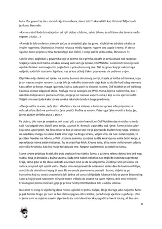 8
butu. Da, govori se da u ovom kraju ima sobova, skoro isto^ tako velikih kao i bizona! Mljacnuvši
jezikom, Ben reče:
»Kamo srede! Kada bi sada jedan od njih došao u blizinu, zabio bih mu sa užitkom oba taneta među
rogove, a tada ...«
»A onda bi bilo svršeno s vama!« začuo se smiješedi glas iza grma. »Sob bi vas zdrobio u kašu sa
svojim rogovima. Ovakvoj se životinji ne puca među rogove; rogove ona uopde i nema. Vi ste se
sigurno tamo prijeko u New Yorku izlegli kao đačidi, i ovdje pali iz vedra neba, Messieurs ?«
Skočili smo i pogledali u govornika koji se promo-lio iz grmlja, odakle je prisluškivao naš razgovor.
Stajao je sada pred nama, onakav kakvog sam vam ga opisao, Old Wabble, sa izrazom lica koji nam
nije baš laskao i samosvjesnim pogledom iz poluotvorenog oka. Naš razgovor koji je nakon toga
uslijedio rado bih izostavio. Ispitivao nas je kao učitelj đake i pozvao nas da pođemo s njim.
Otprilike milju daleko od rijeke, na jednoj šumom okruženoj preriji, stajala je koliba od balvana, koju
je on nazvao svojim rancem. Iza nje bilo je nekoliko otvorenih staja koje su služile kod lošeg vremena
kao zaklon za konje, mazge i goveda, koji su sada pasli na slobodi. Naime, Old Wabble je od' običnog
kauboja postao odgajivač stoke. Posluga mu se sastojala od Will Littona, bijelca nadzornika, kao i
nekoliko Indijanaca iz plemena Zmije, a koje je on nazivao vaqero-sima, i koji su mu vjerno služili.
Vidjeli smo ove ljude kako tovare u neka laka kola tendu i druge predmete.
»Ovo je nešto za vas«, reče stari. »Hodete u lov na sobove, a tamo se upravo vrše pripreme za
odlazak u lov. Baš me zanima što dete postidi. Pođite sa mnom. Prije toga dete svratiti u kudu, jer,
jasno, gladan strijelac puca u zrak.«
Pa dobro, bilo nam je svejedno. Jeli smo i pili, a zatim krenuli jer Old Wabble nije ni mislio na to da
radi nas odgodi izlet. Dobili smo konje, uzjahali ih i krenuli, u početku duž rijeke. Tamo je bila splav
koju smo upotrijebili. Na čelu povorke bio je starac koji me je pozvao da budem kraj njega. Vodio je
ne-osedlanu mazgu na ularu. Kada smo stigli na drugu stranu, vidjeli smo, da nas i ostali slijede, to
jest Ben Needier na riđanu, a Will Litton na zelenku; za njima su išla kola koja su vukla četiri konja, a
upravljao je njima jedan Indijanac. Taj se zvao Pap-Muh, Krvava ruka, ali u svom civiliziranom odijelu
nije sličio krvoloku, kao što mu je to kazivalo ime. Njegovi suplemenici su ostali na rancu.
S one strane prijelaza kratak dio puta vodio je kroz rijetku šumu, a zatim u zelenu doknu bez ijed-nog
stabla, koja je prelazila u bujnu savanu. Kada smo nakon nekoliko sati stigli do njezinog suprotnog
kraja, tamo gdje se tlo stalo uzdizati, zaustavili smo se da se ulogorimo. Životinje smo pri vezali iza
šatora, a ispred njih upalili vatru. Ovdje smo namjeravali da ostanemo jedan dan da lovimo antilope,
a možda da uhvatimo i kojeg bi vola. Da su ovuda povremeno prolazili i bizoni, vidjelo se po
kosturima koji su svuda unaokolo ležali. Jedna od sunca izblijedjela lubanja ležala je posve blizu našeg
šatora, koji je pod nadzorom »Krvave ruke« trebalo da ostane na svom mjestu, dok smo mi bijelci
krenuli gore prema močvari, gdje je prema tvrdnji Old Wabblea bilo u obilju sobova.
Na žalost ni ovog ni slijededeg dana nismo ugledali ni jednu divljač, što je staroga jako naljutilo. Meni
je pak to bilo drago, jer sam se bio plašio njegove oštre kritike, poradi moje vještine u gađanju. U to
vrijeme sam se osjedao sasvim siguran da du na trideset koraka pogoditi crkveni toranj, ali bio sam
 