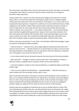 80
Nod je bila svježa i moja odjeda vlažna. Ipak sam čvrsto spavao sve do četiri sata kada su me probudili
za posljednju stražu. Kada je i ona skoro pri kraju bila, počeo se buditi dan te sam mogao da
promatram svog novog znanca.
Ležao je preda mnom, i spavao mirno. Bio je pravi gorostas. Njegovi snažni udovi bili su u kožnoj
odjedi, jedino su mu prsa ostala nepokrivena i bila potpuno opaljena od sunca. Njegova dugačka,
smeđa, poput svile mekana kosa visila mu je kao koprena sve do pojasa. A u snu, kad se inače sa crta
lica gubi odraz duševnog života, na njegovom licu održavao se izraz one elastičnosti bez koje se dobar
Zapadnjak ne može zamisliti. Ležao je ovdje kraj mene upravo onako kako sam ga bio i zamislio na
osnovu mnogih opisa. Ni u kom slučaju nije tačno da se ovako može zamisliti svaka beznačajna
lutalica sa Zapada. Tko bi to ipak učinio — a to se dešava svakako češde — taj se kasnije ponajčešde
osjeda razočaran kad ugleda dotičnog pred sobom. Svega sam dva čuvena lovca vidio koji su imali
tako snažnu građu, Old Firehanda i Old Surehanda. Često su gorostasni ljudi blage dudi, pa nemaju
volje ni za borbu niti za svađu, dok se naprotiv ljudi slabije građe radije dadu raskomadati no da
bježe. Život na Divljem zapadu ne podnosi puniju tjelesnu građu, ali čelične mišide i tetive.
Došlo je vrijeme da se spavači bude. To sam učinio, i tek onda kada se Old Surehand podigao, mogao
sam zapravo utvrditi kako je skladno bio građen.
— Good morning, Sir! — pozdravio me je, dok je njegov pogled pun ispitivanja prešao preko mene i
ponovo se vratio mom licu. — Konačno, konačno mi se ispunila želja da vas vidim, jer sinod po mraku
nije moglo biti gotovo o nekom gledanju. Evo vam moje desnice i želim vam dobro jutro. Još jednom
vam se zahvaljujem za sve ono što ste riskirali za mene!
— A ja se iskreno veselim što sam vas konačno upoznao. Ako vam je pravo, bit demo vjerni prijatelji.
— Well, neka bude. — Protegao se, ispružio i ispitivao svbje ručne i nožne zglobove, te nastavio: —
Dobro sam spavao, a posljedice spona su potpune nestale. Sta demo prvo poduzeti?
— Izvest demo poglavicu i saopditi mu što od nje-ga zahtijevamo, a zarobljenog Indijanca poslati tada
prijeko u logor.
— I dok se ne vrati, pošteno demo đoručkovati — upade Old Wabble. — Zašto bih inače ponio sa
sobom onoliko mesa? Tko ima da jede, taj neka i jede: it's clear.
Rado smo prihvatili starčev poziv. Prije toga smo morali da vodimo pregovore sa Vupa-Umugijem. A
kako su se oni odnosili na Old Surehanđa, bio sam mišljenja da on sam postavi svoje uvjete poglavici.
On je to i učinio. A Vupa-Umugi nije oklijevao da ih prihvati. Uvidio je da bolje ne bi mogao ni prodi.
Onda smo odriješili Komanča kojeg je Old Wabble bio jučer uhvatio. Isti je preuzeo od poglavice
potrebne naloge te se udaljio da ih izvrši. Sada smo imali vremena da se latimo doručka.
Otprilike nakon dva sata ugledasmo izaslanika kaj ko se vrada sa nekoliko Inđsmena. Vodili su Old
Sure-hanđovog konja, donijeli oružje, kao i sve ostale predmete koje su mu bili oduzeli, čak i njegov
šešir širokog oboda koji mu je bio ostao na otoku. Nakon njegove izjave da mu je sve vradeno, pustili
smo poglavicu na slobodu. Zapravo smo htjeli od njega da dobijemo obedanje da se ubudude kloni
neprijateljstva. Mi smo inak bili mišljenja da on svoju riječ nede održati. Bududi da bi takav zahtjev
 