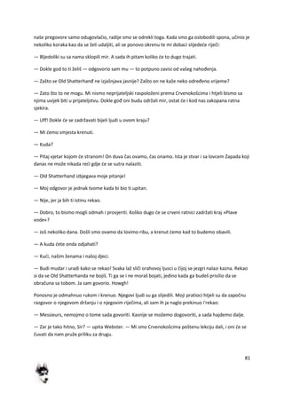 81
naše pregovore samo odugovlačio, radije smo se odrekli toga. Kada smo ga oslobodili spona, učinio je
nekoliko koraka kao da se želi udaljiti, ali se ponovo okrenu te mi dobaci slijedede riječi:
— Bljedoliki su sa nama sklopili mir. A sada ih pitam koliko de to dugo trajati.
— Dokle god to ti želiš — odgovorio sam mu — to potpuno zavisi od vašeg nahođenja.
— Zašto se Old Shatterhanđ ne izjašnjava jasnije? Zašto on ne kaže neko određeno vrijeme?
— Zato što to ne mogu. Mi nismo neprijateljski raspoloženi prema Crvenokošcima i htjeli bismo sa
njima uvijek biti u prijateljstvu. Dokle gođ oni budu održali mir, ostat de i kod nas zakopana ratna
sjekira.
— Uff! Dokle de se zadržavati bijeli ljudi u ovom kraju?
— Mi demo smjesta krenuti.
— Kuda?
— Pitaj vjetar kojom de stranom! On duva čas ovamo, čas onamo. Ista je stvar i sa lovcem Zapada koji
danas ne može nikada redi gdje de se sutra nalaziti.
— Old Shatterhand izbjegava moje pitanje!
— Moj odgovor je jednak tvome kada bi bio ti upitan.
— Nije, jer ja bih ti istinu rekao.
— Dobro, to bismo mogli odmah i provjeriti. Koliko dugo de se crveni ratnici zadržati kraj »Plave
vode«?
— Još nekoliko dana. Došli smo ovamo da lovimo ribu, a krenut demo kad to budemo obavili.
— A kuda dete onda odjahati?
— Kudi, našim ženama i našoj djeci.
— Budi mudar i uradi kako se rekao! Svaka laž sliči orahovoj ljusci u čijoj se jezgri nalazi kazna. Rekao
si da se Old Shatterhanda ne bojiš. Ti ga se i ne moraš bojati, jedino kada ga budeš prisilio da se
obračuna sa tobom. Ja sam govorio. Howgh!
Ponosno je odmahnuo rukom i krenuo. Njegovi ljudi su ga slijedili. Moji pratioci htjeli su da započnu
razgovor o njegovom držanju i o njegovim riječima, ali sam ih ja naglo prekinuo i'rekao:
— Messieurs, nemojmo o tome sada govoriti. Kasnije se možemo dogovoriti, a sada hajdemo dalje.
— Zar je tako hitno, Sir? — upita Webster. — Mi smo Crvenokošcima poštenu lekciju dali, i oni de se
čuvati da nam pruže priliku za drugu.
 