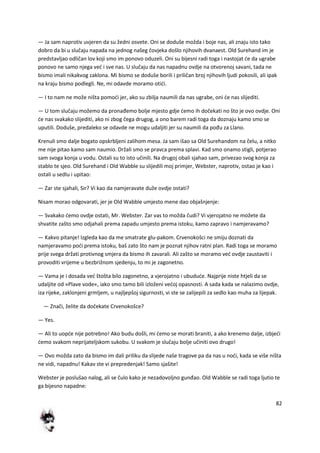 82
— Ja sam naprotiv uvjeren da su žedni osvete. Oni se doduše možda i boje nas, ali znaju isto tako
dobro da bi u slučaju napada na jednog našeg čovjeka došlo njihovih dvanaest. Old Surehand im je
predstavljao odličan lov koji smo im ponovo oduzeli. Oni su bijesni radi toga i nastojat de da ugrabe
ponovo ne samo njega ved i sve nas. U slučaju da nas napadnu ovdje na otvorenoj savani, tada ne
bismo imali nikakvog zaklona. Mi bismo se doduše borili i priličan broj njihovih ljudi pokosili, ali ipak
na kraju bismo podlegli. Ne, mi odavde moramo otidi.
— I to nam ne može ništa pomodi jer, ako su zbilja naumili da nas ugrabe, oni de nas slijediti.
— U tom slučaju možemo da pronađemo bolje mjesto gdje demo ih dočekati no što je ovo ovdje. Oni
de nas svakako slijediti, ako ni zbog čega drugog, a ono barem radi toga da doznaju kamo smo se
uputili. Doduše, predaleko se odavde ne mogu udaljiti jer su naumili da pođu za Llano.
Krenuli smo dalje bogato opskrbljeni zalihom mesa. Ja sam išao sa Old Surehandom na čelu, a nitko
me nije pitao kamo sam naumio. Držali smo se pravca prema splavi. Kad smo onamo stigli, potjerao
sam svoga konja u vodu. Ostali su to isto učinili. Na drugoj obali sjahao sam, privezao svog konja za
stablo te sjeo. Old Surehand i Old Wabble su slijedili moj primjer, Webster, naprotiv, ostao je kao i
ostali u sedlu i upitao:
— Zar ste sjahali, Sir? Vi kao da namjeravate duže ovdje ostati?
Nisam morao odgovarati, jer je Old Wabble umjesto mene dao objašnjenje:
— Svakako demo ovdje ostati, Mr. Webster. Zar vas to možda čudi? Vi vjerojatno ne možete da
shvatite zašto smo odjahali prema zapadu umjesto prema istoku, kamo zapravo i namjeravamo?
— Kakvo pitanje! Izgleda kao da me smatrate glu-pakom. Crvenokošci ne smiju doznati da
namjeravamo podi prema istoku, baš zato što nam je poznat njihov ratni plan. Radi toga se moramo
prije svega držati protivnog smjera da bismo ih zavarali. Ali zašto se moramo ved ovdje zaustaviti i
provoditi vrijeme u bezbrižnom sjedenju, to mi je zagonetno.
— Vama je i dosada ved štošta bilo zagonetno, a vjerojatno i ubudude. Najprije niste htjeli da se
udaljite od »Plave vode«, iako smo tamo bili izloženi vedoj opasnosti. A sada kada se nalazimo ovdje,
iza rijeke, zaklonjeni grmljem, u najljepšoj sigurnosti, vi ste se zalijepili za sedlo kao muha za lijepak.
— Znači, želite da dočekate Crvenokošce?
— Yes.
— Ali to uopde nije potrebno! Ako budu došli, mi demo se morati braniti, a ako krenemo dalje, izbjedi
demo svakom neprijateljskom sukobu. U svakom je slučaju bolje učiniti ovo drugo!
— Ovo možda zato da bismo im dali priliku da slijede naše tragove pa da nas u nodi, kada se više ništa
ne vidi, napadnu! Kakav ste vi prepredenjak! Samo sjašite!
Webster je poslušao nalog, ali se čulo kako je nezadovoljno gunđao. Old Wabble se radi toga ljutio te
ga bijesno napadne:
 