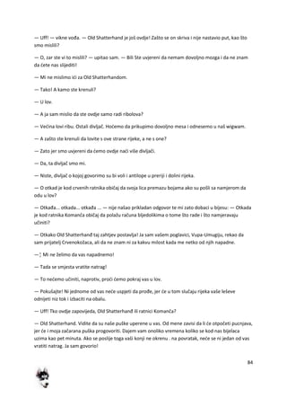 84
— Uff! — vikne vođa. — Old Shatterhand je još ovdje! Zašto se on skriva i nije nastavio put, kao što
smo mislili?
— O, zar ste vi to mislili? — upitao sam. — Bili Ste uvjereni da nemam dovoljno mozga i da ne znam
da dete nas slijediti!
— Mi ne mislimo idi za Old Shatterhandom.
— Tako! A kamo ste krenuli?
— U lov.
— A ja sam mislio da ste ovdje samo radi ribolova?
— Vedina lovi ribu. Ostali divljač. Hodemo da prikupimo dovoljno mesa i odnesemo u naš wigwam.
— A zašto ste krenuli da lovite s ove strane rijeke, a ne s one?
— Zato jer smo uvjereni da demo ovdje nadi više divljači.
— Da, ta divljač smo mi.
— Niste, divljač o kojoj govorimo su bi voli i antilope u preriji i dolini rijeka.
— O otkad je kod crvenih ratnika običaj da svoja lica premazu bojama ako su pošli sa namjerom da
odu u lov?
— Otkađa... otkada... otkađa ... — nije našao prikladan odgovor te mi zato dobaci u bijesu: — Otkada
je kod ratnika Komanča običaj da polažu računa bljedolikima o tome što rade i što namjeravaju
učiniti?
— Otkako Old Shatterhanđ taj zahtjev postavlja! Ja sam vašem poglavici, Vupa-Umugiju, rekao da
sam prijatelj Crvenokožaca, ali da ne znam ni za kakvu milost kada me netko od njih napadne.
—¦ Mi ne želimo da vas napadnemo!
— Tada se smjesta vratite natrag!
— To nedemo učiniti, naprotiv, prodi demo pokraj vas u lov.
— Pokušajte! Ni jednome od vas nede uspjeti da prođe, jer de u tom slučaju rijeka vaše leševe
odnijeti niz tok i izbaciti na obalu.
— Uff! Tko ovdje zapovijeda, Old Shatterhanđ ili ratnici Komanča?
— Old Shatterhand. Vidite da su naše puške uperene u vas. Od mene zavisi da li de otpočeti pucnjava,
jer de i moja začarana puška progovoriti. Dajem vam onoliko vremena koliko se kod nas bijelaca
uzima kao pet minuta. Ako se poslije toga vaši konji ne okrenu . na povratak, nede se ni jedan od vas
vratiti natrag. Ja sam govorio!
 