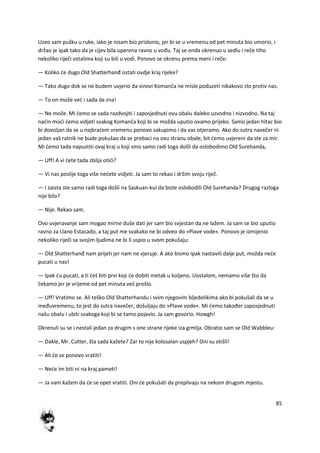 85
Uzeo sam pušku u ruke, iako je nisam bio prislonio, jer bi se u vremenu od pet minuta bio umorio, i
držao je ipak tako da je cijev bila uperena ravno u vođu. Taj se onda okrenuo u sedlu i reče tiho
nekoliko riječi ostalima koji su bili u vodi. Ponovo se okrenu prema meni i reče:
— Koliko de dugo Old Shatterhanđ ostati ovdje kraj rijeke?
— Tako dugo dok se ne budem uvjerio da sinovi Komanča ne misle poduzeti nikakovo zlo protiv nas.
— To on može ved i sada da zna!
— Ne može. Mi demo se sada razdvojiti i zaposjednuti ovu obalu daleko uzvodno i nizvodno. Na taj
nadin modi demo vidjeti svakog Komanča koji bi se možda uputio ovamo prijeko. Samo jedan hitac bio
bi dovoljan da se u najkradem vremenu ponovo sakupimo i da vas otjeramo. Ako do sutra navečer ni
jedan vaš ratnik ne bude pokušao da se prebaci na ovu stranu obale, bit demo uvjereni da ste za mir.
Mi demo tada napustiti ovaj kraj u koji smo samo radi toga došli da oslobodimo Old Surehanda,
— Uff! A vi dete tada zbilja otidi?
— Vi nas poslije toga više nedete vidjeti. Ja sam to rekao i držim svoju riječ.
— I zaista ste samo radi toga došli na Saskuan-kui da biste oslobodili Old Surehanda? Drugog razloga
nije bilo?
— Nije. Rekao sam.
Ovo uvjeravanje sam mogao mirne duše dati jer sam bio svjestan da ne lažem. Ja sam se bio uputio
ravno za Llano Estacado, a taj put me svakako ne bi odveo do »Plave vode«. Ponovo je izmijenio
nekoliko riječi sa svojim ljudima ne bi li uspio u svom pokušaju:
— Old Shatterhanđ nam prijeti jer nam ne vjeruje. A ako bismo ipak nastavili dalje put, možda nede
pucati u nas!
— Ipak du pucati, a ti deš biti prvi koji de dobiti metak u koljeno. Uostalom, nemamo više što da
čekamo jer je vrijeme od pet minuta ved prošlo.
— Uff! Vratimo se. Ali teško Old Shatterhandu i svim njegovim bljedolikima ako bi pokušali da se u
međuvremenu, to jest do sutra navečer, došuljaju do »Plave vode«. Mi demo također zaposjednuti
našu obalu i ubiti svakoga koji bi se tamo pojavio. Ja sam govorio. Howgh!
Okrenuli su se i nestali jedan za drugim s one strane rijeke iza grmlja. Obratio sam se Old Wabbleu:
— Dakle, Mr. Cutter, šta sada kažete? Zar to nije kolosalan uspjeh? Oni su otišli!
— Ali de se ponovo vratiti!
— Nede im biti ni na kraj pameti!
— Ja vam kažem da de se opet vratiti. Oni de pokušati da preplivaju na nekom drugom mjestu.
 