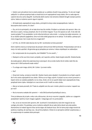 86
— Kažem vam još jednom da de ostati prijeko jer su ozbiljno shvatili moju prijetnju. To ste ved mogli
zaključiti i iz njihove prijetnje kada su kazali da de oni zaposjednuti svoju obalu. Oni su sada sigurno
uvjereni da smo samo zbog Mr. Surehanda došli ovamo i da nemamo nikakvih drugih namjera prema
njima. Sada se možemo sasvim sigurni osjedati.
— Ali kada budu zaposjednuli svoju obalu, primijetit de da je naša nezaposjednuta i tada de
bezuvjetno dodi ovamo; it's clear!
— Da, oni de to primijetiti, ali ne tako brzo kao što mislite. Prisiljeni su da budu vrlo oprezni. Ako u to
žele da se uvjere, moraju preplivati, što im ne bi bilo mogude. To je vrlo opasno za njih. A da vide čak
ovamo prijeko? To je predaleko i ne bi ništa koristilo jer naša straža i u slučaju da ovdje ostanemo ne
bi se izložila njihovim pogledima. Ona ne bi bila toliko glupa da se ne sakrije. Tu bi došla u pitanje još i
treda mogudnost. Da li znate što bi to moglo biti?
— Ja? Hm, ne. Ali bih rado doznao da li je Mr. Surehandu ta treda poznata?
Ovim riječima starac je namjeravao da provjeri oštroumnost Old Surehanda. Pretpostavljao sam da se
ovaj u to nede upuštati. Ali gorostas ga je potapšao po ramenu i rekao smješkajudi se zadovoljno:
— Zar namjeravate da me provjerite, stari Wabble? To me veseli! , '
— Radujem se što vas time nisam uvrijedio, ved naprotiv ushitio. Kada čovjek sluša Mr. Shatterhanda
da ovako govori, dolazi do uvjerenja da je sveznajudi. Zar je onda čudno što bi netko rado htio da
dozna da li i Old Surehanđ znade nešto?
— Tu uslugu vam mogu učiniti, Mr. Cutter. I ja znam nešto.
— Sta?
— Onaj tredi slučaj, na koji je mislio Mr. Shatter-hand, jeste slijededi: Crvenokošci de se htjeti uvjeriti
da li smo zaista zaposjednuli ovu obalu. Očima se ne mogu uvjeriti. A prijedi na ovu stranu pravcem u
kojem demo se svakako podijeliti, to ne smiju. Znači, oni de se uputiti dalje izvan zaposjednute linije,
preplivati tamo rijeku i došuljati se s ove strane ne bi li naišli na našu stražu.
— Ako je ne budu pronašli, Sir? Tada de uslijediti ono što sam i mislio: jahat de za nama i napasti nas
po nodi!
— Na to moramo svakako biti spremni — reče Old Surehanđ povlađujudi starcu.
Time je dokazao da je ipak u neku ruku oštrouman, da me je razumio i pogodio. Jedino se s njegovim
posljednjim riječima nisam mogao suglasiti. I zbog toga sam mu proturječio:
— Ne, na to ne moramo biti spremni, Mr. Surehanđ. Crvenokošcima nede biti mogude da nas
sustignu do večeri. Po položaju sunca možemo zaključiti da je sada tačno devet sati prije podne.
Komančima de trebati sigurno čitav sat da stignu do Saskuan-kuia. Oni de tamo prije svega morati da
podnesu izvještaj, da ispričaju sve, i da prime prijekore. Onda de se vjerojatno održati savjetovanje, a
to savjetovanje de svakako duže potrajati.
 