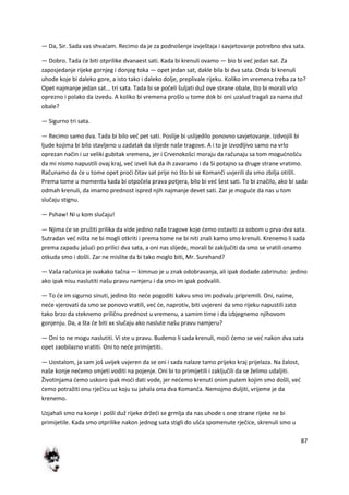 87
— Da, Sir. Sada vas shvadam. Recimo da je za podnošenje izvještaja i savjetovanje potrebno dva sata.
— Dobro. Tada de biti otprilike dvanaest sati. Kada bi krenuli ovamo — bio bi ved jedan sat. Za
zaposjedanje rijeke gornjeg i donjeg toka — opet jedan sat, dakle bila bi dva sata. Onda bi krenuli
uhode koje bi daleko gore, a isto tako i daleko dolje, preplivale rijeku. Koliko im vremena treba za to?
Opet najmanje jedan sat... tri sata. Tada bi se počeli šuljati duž ove strane obale, što bi morali vrlo
oprezno i polako da izvedu. A koliko bi vremena prošlo u tome dok bi oni uzalud tragali za nama duž
obale?
— Sigurno tri sata.
— Recimo samo dva. Tada bi bilo ved pet sati. Poslije bi uslijedilo ponovno savjetovanje. Izdvojili bi
ljude kojima bi bilo stavljeno u zadatak da slijede naše tragove. A i to je izvodljivo samo na vrlo
oprezan način i uz veliki gubitak vremena, jer i Crvenokošci moraju da računaju sa tom mogudnošdu
da mi nismo napustili ovaj kraj, ved izveli luk da ih zavaramo i da Si potajno sa druge strane vratimo.
Računamo da de u tome opet prodi čitav sat prije no što bi se Komanči uvjerili da smo zbilja otišli.
Prema tome u momentu kada bi otpočela prava potjera, bilo bi ved šest sati. To bi značilo, ako bi sada
odmah krenuli, da imamo prednost ispred njih najmanje devet sati. Zar je mogude da nas u tom
slučaju stignu.
— Pshaw! Ni u kom slučaju!
— Njima de se pružiti prilika da vide jedino naše tragove koje demo ostaviti za sobom u prva dva sata.
Sutradan ved ništa ne bi mogli otkriti i prema tome ne bi niti znali kamo smo krenuli. Krenemo li sada
prema zapadu jašudi po prilici dva sata, a oni nas slijede, morali bi zaključiti da smo se vratili onamo
otkuda smo i došli. Zar ne mislite da bi tako moglo biti, Mr. Surehand?
— Vaša računica je svakako tačna — kimnuo je u znak odobravanja, ali ipak dodade zabrinuto: jedino
ako ipak nisu naslutiti našu pravu namjeru i da smo im ipak podvalili.
— To de im sigurno sinuti, jedino što nede pogoditi kakvu smo im podvalu pripremili. Oni, naime,
nede vjerovati da smo se ponovo vratili, ved de, naprotiv, biti uvjereni da smo rijeku napustili zato
tako brzo da steknemo priličnu prednost u vremenu, a samim time i da izbjegnemo njihovom
gonjenju. Da, a šta de biti xx slučaju ako naslute našu pravu namjeru?
— Oni to ne mogu naslutiti. Vi ste u pravu. Budemo li sada krenuli, modi demo se ved nakon dva sata
opet zaobilazno vratiti. Oni to nede primijetiti.
— Uostalom, ja sam još uvijek uvjeren da se oni i sada nalaze tamo prijeko kraj prijelaza. Na žalost,
naše konje nedemo smjeti voditi na pojenje. Oni bi to primijetili i zaključili da se želimo udaljiti.
Životinjama demo uskoro ipak modi dati vode, jer nedemo krenuti onim putem kojim smo došli, ved
demo potražiti onu rječicu uz koju su jahala ona dva Komanča. Nemojmo duljiti, vrijeme je da
krenemo.
Uzjahali smo na konje i pošli duž rijeke držedi se grmlja da nas uhode s one strane rijeke ne bi
primijetile. Kada smo otprilike nakon jednog sata stigli do ušda spomenute rječice, skrenuli smo u
 