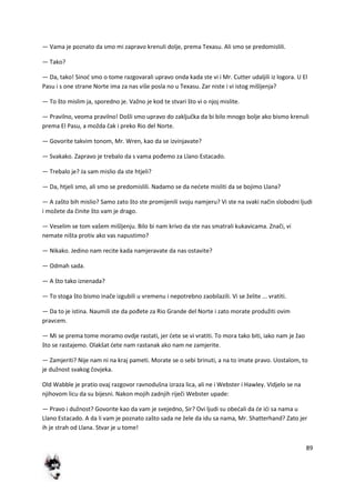 89
— Vama je poznato da smo mi zapravo krenuli dolje, prema Texasu. Ali smo se predomislili.
— Tako?
— Da, tako! Sinod smo o tome razgovarali upravo onda kada ste vi i Mr. Cutter udaljili iz logora. U El
Pasu i s one strane Norte ima za nas više posla no u Texasu. Zar niste i vi istog mišljenja?
— To što mislim ja, sporedno je. Važno je kod te stvari što vi o njoj mislite.
— Pravilno, veoma pravilno! Došli smo upravo do zaključka da bi bilo mnogo bolje ako bismo krenuli
prema El Pasu, a možda čak i preko Rio del Norte.
— Govorite takvim tonom, Mr. Wren, kao da se izvinjavate?
— Svakako. Zapravo je trebalo da s vama pođemo za Llano Estacado.
— Trebalo je? Ja sam mislio da ste htjeli?
— Da, htjeli smo, ali smo se predomislili. Nadamo se da nedete misliti da se bojimo Llana?
— A zašto bih mislio? Samo zato što ste promijenili svoju namjeru? Vi ste na svaki način slobodni ljudi
i možete da činite što vam je drago.
— Veselim se tom vašem mišljenju. Bilo bi nam krivo da ste nas smatrali kukavicama. Znači, vi
nemate ništa protiv ako vas napustimo?
— Nikako. Jedino nam recite kada namjeravate da nas ostavite?
— Odmah sada.
— A što tako iznenada?
— To stoga što bismo inače izgubili u vremenu i nepotrebno zaobilazili. Vi se želite ... vratiti.
— Da to je istina. Naumili ste da pođete za Rio Grande del Norte i zato morate produžiti ovim
pravcem.
— Mi se prema tome moramo ovdje rastati, jer dete se vi vratiti. To mora tako biti, iako nam je žao
što se rastajemo. Olakšat dete nam rastanak ako nam ne zamjerite.
— Zamjeriti? Nije nam ni na kraj pameti. Morate se o sebi brinuti, a na to imate pravo. Uostalom, to
je dužnost svakog čovjeka.
Old Wabble je pratio ovaj razgovor ravnodušna izraza lica, ali ne i Webster i Hawley. Vidjelo se na
njihovom licu da su bijesni. Nakon mojih zadnjih riječi Webster upade:
— Pravo i dužnost? Govorite kao da vam je svejedno, Sir? Ovi ljudi su obedali da de idi sa nama u
Llano Estacado. A da li vam je poznato zašto sada ne žele da idu sa nama, Mr. Shatterhand? Zato jer
ih je strah od Llana. Stvar je u tome!
 
