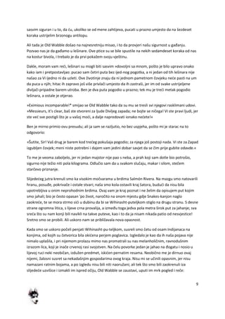 9
sasvim siguran i u to, da du, ukoliko se od mene zahtijeva, pucati u prazno umjesto da na šezdeset
koraka ustrijelim brzonogu antilopu.
Ali tada je Old Wabble došao na najnesretniju misao, i to da provjeri našu sigurnost u gađanju.
Pozvao nas je da gađamo u lešinare. Ove ptice su se bile spustile na nekih sedamdeset koraka od nas
na kostur bivola, i trebalo je da prvi pokažem svoju vještinu.
Dakle, moram vam redi, lešinari su mogli biti sasvim »dovoljni sa mnom, pošto je bilo upravo onako
kako iam i pretpostavljao: pucao sam četiri puta bez ijed-nog pogotka, a ni jedan od tih lešinara nije
našao za Vi ijedno ni da uzleti. Ove životinje znaju da ni jednom pametnom čovjeku nede pasti na um
da puca u njih; hitac ih zapravo još više privlači umjesto da ih zastraši, jer im od svake ustrijeljene
divljači pripadne barem utroba. Ben je dva puta pogodio u prazno; tek mu je tredi metak pogodio
lešinara, a ostale je otjerao.
»Eximious incomparable!* smijao se Old Wabble tako da su mu se tresli svi njegovi rasklimani udovi.
»Messieurs, it's clear, baš ste stvoreni za ljude Divljeg zapada; ne bojte se ničega! Vi ste pravi ljudi, jer
ste ved sve postigli što je u vašoj modi, a dalje napredovati ionako nedete!«
Ben je mirno primio ovu presudu; ali ja sam se razljutio, no bez uspjeha, pošto mi je starac na to
odgovorio:
»Šutite, Sir! Vaš drug je barem kod tredeg pokušaja pogodio; za njega još postoji nada. Vi ste za Zapad
izgubljen čovjek; meni niste potrebni i dajem vam jedini dobar savjet da se čim prije gubite odavde.«
To me je veoma zaboljelo, jer ni jedan majstor nije pao s neba, a prah koji sam dotle bio potrošio,
sigurno nije težio niti pola kilograma. Odlučio sam da u svakom slučaju, makar i silom, stečem
starčevo priznanje.
Slijededeg jutra krenuli smo ka visokim močvarama u brdima Salmón Rivera. Na mazgu smo natovarili
hranu, posuđe, pokrivače i ostale stvari; naša smo kola ostavili kraj šatora, bududi da nisu bila
upotrebljiva u onim neprohodnim brdima. Ovaj vam je kraj poznat i ne želim da opisujem put kojim
smo jahali; bio je često opasan 'po život, naročito na onom mjestu gdje Snakes-kanjon naglo
zaokrede, te se mora strmo sidi u dubinu da bi se Wihinasht-puteljkom stiglo na drugu stranu. S desne
strane ogromna litica, s lijeve crna provalija, a između toga jedva pola metra širok put za jahanje; sva
sreda što su nam konji bili navikli na takve puteve, kao i to da ja nisam nikada patio od nesvjestice!
Sretno smo se probili. Ali uskoro nam se približavala nova opasnost.
Kada smo se uskoro počeli penjati Wihinasht-pu-teljkom, susreli smo četu od osam Indijanaca na
konjima, od kojih su četvorica bila okidena perjem poglavica. Izgledalo je kao da ih naša pojava nije
nimalo uplašila, i pri nijemom prolazu mimo nas promatrali su nas melanholičnim, ravnodušnim
izrazom lica, koji je inače crvenoj rasi svojstven. Na čelu povorke jedan je jahao na đogatu i nosio u
lijevoj ruci neki neobičan, izdužen predmet, iskiden pernatim resama. Neobično me je dirnuo ovaj
nijemi, žalosni susret sa nekadašnjim gospodarima ovog kraja. Nisu mi se učinili opasnim, jer nisu
namazani ratnim bojama, a po izgledu nisu bili niti naoružani; ali tek što smo bili zaokrenuli iza
slijedede uzvišice i izmakli im ispred očiju, Old Wabble se zaustavi, uputi im mrk pogled i reče:
 