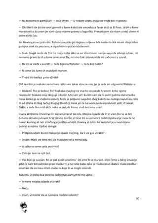 90
— Na to nismo ni pomišljali! — reče Wren. — O nekom strahu ovdje ne može biti ni govora.
— Oh! Rekli ste da ste sinod govorili o tome kako dete umjesto za Texas otidi za El Paso. Ja bih o tome
morao nešto da znam jer sam cijelo vrijeme proveo u logorištu. Primjedujem da nisam u vezi s time ni
jedne riječi čuo.
Jos Hawley je ovo potvrdio. Ta bi se prepirka još izvjesno vrijeme bila nastavila dok nisam obojici dao
potajice znak da prestanu, a otpadnicima počeo odobravati:
— Svaki čovjek može da čini što mu je volja. Ako se ovi džentlmeni namjeravaju da odvoje od nas, mi
nemamo pravo da ih u tome ometamo. Da, mi smo čak i obavezni da im izađemo i u susret.
— Da im se izađe u susret! — reče bijesno Webster. — A na koji način?
— U tome što demo ih snabdjeti hranom.
— Treba biti bedast pa to učiniti!
Old Wabble je svakako nasludivao zašto sam takav stav zauzeo, jer je sada on odgovorio Websteru:
— Bedasti? Tko je bedast, Sir? Svakako onaj koji ne zna tko raspolaže hranom! A tko njome
raspolaže! Svakako onaj tko ju je i donio! A to sam ja! I kažem vam da du ovim ljudima dati onoliko
mesa koliko ga se možemo odredi. Meni je potpuno svejedno zbog kakvih nas razloga napuštaju, bilo
to od straha ili zbog nečeg drugog. Dobit de mesa jer de na svom putovanju morati jesti; it's clear.
Dakle, a sada tko misli otidi, neka se javi, da bismo znali na čemu smo!
Izuzev Webstera i Hawleya svi su namjeravali da odu. Obojica izjaviše da ih je sram što su sa tim
babama dosada putovali. Kraj pjesme završio je time što su osmorica dobili sljedovanje mesa te se
nakon kratkog ali ne i srdačnog oproštaja udaljili. Hawley je šutio. Ali Webster je u svom bijesu
psovao za njima. Upitao sam ga:
— Pretpostavljam da ste maloprije opazili moj mig. Da li ste ga i shvatili?
— Jesam. Htjeli ste time redi da ih pustim neka mirno odu.
— A zašto se tome sada protivite?
— Zato jer sam na njih ljut.
— Vaš bijes je suvišan. Mi se pak ostali veselimo ' što smo ih se otarasili. Dodi demo u takve situacije
gdje de nam biti potrebni pravi muškarci, a ne neke babe. Iako je možda izraz »babe« malo preoštar,
smatram da oni nisu ni bili osobe na koje bi se moglo osloniti.
Tada mu je preko lica preletio zadovoljan osmijeh te me upita:
— A mene nedete odavde otjerati?
— Nedu.
— Znači, vi mislite da se na mene možete osloniti?
 