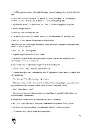 91
— Hm! Mislim da du vjerojatno tek imati priliku da vas upoznam kao povjerljivog čovjeka. U tome je
stvar.
— Dakle, tek upoznati! — naglasio je Old Wabble, pri čemu je, smješkajudi se, zatresao svojim
klimavim udovima. — Nastojte, Mr. Webster, da ne promašite slijededeg soba!
— Nije potrebno da me na to upozoravate, Mr. Cutter. Ja sam dosada pogodio svakog soba.
— A i onog prvog? Sumnjam.
— Vrlo dobro znate. Ja sam to i dokazao.
— Da, svakako je dokazano u šta ste tada pogodili, i to vrlo dobro dokazano. A znate li u šta?
— No u šta? — upita Webster pođstaknut starčevim držanjem.
Ovaj nabra svoje lice još više no što je inače bilo, zatvori jedno oko, a drugo širom otvori, zamlatara
rukama po Zraku te odgovori:
— Kako... šta ... šta... šta? magarca?
— Magarca, magarca ste ulovili! Ha-ha — ha-ha!
— Da, magarca, ili bolje rečeno životinju za koju ste smatrali da je magarac, a zapravo je bilo
mladunče soba: »sobovo malo dijete«!
Zadnje tri riječi bio je naročito naglasio izgovarajudi ih veoma otegnuto.
— Sobovo ... malo ... malo ... do vraga, šta želite time redi?
— To da ste tada lagali. Vama tada nije bilo ni stalo do toga da soba ubijete. Staviše, vi ste brže bolje
od njega pobjegli!
— Po ... bje ... gli...?! To je kleveta, koja... koja ... koja ...
— A šta, koja ... koja ... koja? ... Zar možda ne mislite tvrditi kako niste pobjegli u rupu u koju je bila
ona neman zabila glavu i duvala u vas tako snažno da umalo niste izgubili pamet?
— Rupa? Kakva... kakva... rupa?
— Riječ je o onoj rupi u stijeni u kojoj ste tako brzo nestali kako vam do tada nikada u životu nije
uspjelo da se tako brzo zavučete!
Webster duboko udahnu i pošto se našao u neprilici, otpoče zamuckivati:
— Mr. Cutter, ne shvadam vas. Pa vi ste onog soba kojeg sam ulovio vidjeli vlastitim očima!
— Da, vlastitim očima jesam, ali to je bio sob kojega je poglavica Panashtsa ustrijelio!
— Pa... nashtsa? Neka me vrag odnese ako sam u stanju ...
 