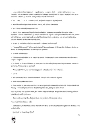 92
— ... da ustrijelim i jednog soba? — upade starac u njegove riječi. — Ja sam čak i uvjeren u to.
Poglavica vam je poklonio onoga soba zato što ste ga vi bili upozorili na mene i dozvolio" vam da se
pohvalite kako ste ga vi ulovili. Da li je tako ili ne, Mr. Webster?
— Ako ... ako ... i ... i... i... — zamuckivao je upitani osjedajudi se pritiješnjen.
— Nemojte da mi odgovarate sa »ako« »i« »i«, ved onako kako treba!
— Bit de da su vam neku bajku ispričali!
— Bajku? Da, u svakom slučaju učinilo mi se bajkom kada sam vas ugledao da nosite soba, a
pogotovo kada ste tvrdili da ste ga vi lično ustrijelili. Vi, koji ste tada izgledali kao neki balavac, da ste
ustrijelili onako ogromnog i snažnog soba! Kasnije sam ipak povjerovao u to jer ste imali srede u
gađanju. Ali sada je sa povjerenjem gotovo.
— Ja sam ga ustrijelio! A tko je ona propalica koja vas je obmanula?
— Propalica? Obmanula? Tačno, sasvim tačno? Ta propalica ste vi, lično vi, Mr. Webster. Možda ne
mislite da opovrgnete da ste to sami ispričali i priznali?
— Ja lično? Kome i kada?
— Vašim suputnicima koji su se maloprije udaljili. To ste govorili tamo gore s one strane Mistake--
kanjona u logoru.
— O, oni oni su to rekli! Šteta što su otišli! Inače bi morali da priznaju da su lagali i da me zamole za
izvinjenje. A tko vam je to ispričao?
— Wren, dobri Wren, koji je maloprije govorio tako ođvažno u ime kukavica.
— Kada?
— Nodas dok smo skupa bili na straži i kada smo pričama skradivali vrijeme.
— Bolje bi bilo da kažete lažima!
— Oho! Mislite da dete sada modi poricati jer su ljudi otišli. Ima tu još i drugih, Mr. Shatterhanđ i Jos
Hawley. I oni su bili prisutni kada ste o tome pričali. Jos, da li je to istina ili ne?
Da je to pitanje bilo upudeno meni, bio bih mu odgovorio šalom. Ali poštenjakovid Hawley počeo je
objašnjavati ozbiljnim tonom:
— Da, on je to sam ispričao. Soba on tada nije ustrijelio. Istina ostaje istina.
Tada mu Webster bijesno reče:
— Jezik za zube, matori konju! Kako možeš tvrditi da je to istina! Cesto se mnogo štošta drukčije priča
no što je bilo.
— A zašto bi se drugačije pričalo?
 