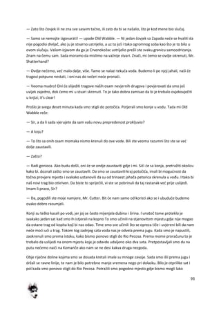 93
— Zato što čovjek ili ne zna sve sasvim tačno, ili zato da bi se našalio, što je kod mene bio slučaj.
— Samo se nemojte izgovarati! — upade Old Wabble. — Ni jedan čovjek sa Zapada nede se hvaliti da
nije pogodio divljač, ako ju je stvarno ustrijelio, a uz to još i tako ogromnog soba kao što je to bilo u
ovom slučaju. Vašom izjavom da ga je Crvenokožac ustrijelio prešli ste svaku granicu samoodricanja.
Znam na čemu sam. Sada moramo da mislimo na važnije stvari. Znači, mi demo se ovdje okrenuti, Mr.
Shatterhand?
— Ovdje nedemo, ved malo dalje, više. Tamo se nalazi tekuda voda. Budemo li po njoj jahali, naši de
tragovi potpuno nestati, i oni nas do večeri nede pronadi.
— Veoma mudro! Oni de slijediti tragove naših osam nevjernih drugova i povjerovati da smo još
uvijek zajedno, dok demo mi u stvari skrenuti. To je tako dobra zamisao da bi je trebalo ovjekovječiti
u knjizi; it's clear!
Prošlo je svega deset minuta kada smo stigli do potočida. Potjerali smo konje u vodu. Tada mi Old
Wabble reče:
— Sir, a da li sada vjerujete da sam vašu novu prepredenost prokljuvio?
— A koju?
— To što sa onih osam momaka nismo krenuli do ove vode. Bili ste veoma razumni što ste se ved
dolje zaustavili.
— Zašto?
— Radi gonioca. Ako budu došli, oni de se ondje zaustaviti gdje i mi. Sidi de sa konja, pretražiti okolicu
kako bi. doznali zašto smo se zaustavili. Da smo se zaustavili kraj potočida, imali bi mogudnost da
točno provjere mjesto i svakako ustanovili da su od trinaest jahača petorica skrenula u vođu. I tako bi
naš novi trag bio otkriven. Da biste to spriječili, vi ste se pobrinuli da taj rastanak ved prije uslijedi.
Imam li pravo, Sir?
— Da, pogodili ste moje namjere, Mr. Cutter. Bit de nam samo od koristi ako se i ubudude budemo
ovako dobro razumjeli.
Konji su teško kasali po vodi, jer joj se često mijenjala dubina i širina. I unatoč tome proteklo je
svakako jedan sat kad smo ih istjerali na kopno To smo učinili na stjenovitom mjestu gdje nije mogao
da ostane trag od kopita koji bi nas odao. Time smo sve učinili što se opreza tiče i uvjereni bili da nam
nede modi udi u trag. Tokom tog zadnjeg sata voda nas je odvela prema jugu. Kada smo je napustili,
zaokrenuli smo prema istoku, kako bismo ponovo stigli do Rio Pecosa. Prema mome proračunu to je
trebalo da uslijedi na onom mjestu koje je odavde udaljeno oko dva sata. Pretpostavljali smo da na
putu nedemo naidi na Komanče ako nam se ne desi kakva druga nezgoda.
Obje riječne doline kojima smo se dosada kretali imale su mnoge zavoje. Sada smo išli prema jugu i
držali se ravne linije, te nam je bilo potrebno manje vremena nego pri dolasku. Bilo je otprilike sat i
pol kada smo ponovo stigli do Rio Pecosa. Potražili smo pogodno mjesto gdje bismo mogli lako
 