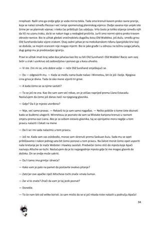 94
nreplivati. Našli smo ga ondje gdje je voda mirno tekla. Tada smo krenuli kasom preko ravne prerije,
koja se nalazi između Pecosa i ved ranije spomenutog planinskog vijenca. Ovdje savana nije uvijek iste
širine jer se planinski vijenac i riieka čas približujti čas udaljuju. Vrlo često je toliko stijenja između njih
da liči na uzanu traku, da bi se nakon toga u nedogled proširila. Jurili smo normt vjetra preko travom
obrasle ravnice. Bio ie užitak gledati sniežnobiielu dugačku kosu Old Wabblea. još dužu. smeđu grivu
Old Surehanda kako vijore zrakom. Ovaj zadnii jahao je na meksikanskom riđanu španjolske krvi koji
se doduše, sa mojim vrancem nije mogao mjeriti. Bio ie jake građe i u odnosu na težinu svoga jahača,
dugi galop mu je predstavljao igrariju.
Pravi ie užitak imati kraj sebe dva jahadaa kao što su bili Old Surehand i Old Wabble! Bacio sam svoj
šešir u zrak i uzviknuo od zadovoljstva i ponovo ga u kasu uhvatio.
— Vi ste. čini mi se, vrlo dobre volje — reče Old Surehand smješkajudi se.
— Da — odgovorih mu. — Kada se među nama bude našao i Winnetou, bit de još i bolje. Njegova
crna griva je divna. Tada de oko mene vijoriti tri grive.
— A kada demo se sa njime sastati?
— To se još ne zna. Kao što sam vam ved rekao, on je otišao naprijed prema Llano Estacadu.
Nasludujem da demo još danas naidi na njegovog glasnika.
— Gdje? Da li je mjesto utvrđeno?
— Nije, ved samo pravac. — Rekavši to ja sam samo nagađao. — Nešto pobliže o tome dete doznati
kada se budemo ulogorili. Winnetouu je poznato da sam sa Mistake-kanjona krenuo u ravnom
smjeru prema oazi Liana. Ako je za sobom ostavio glasnika, taj se vjerojatno mora negdje u tom
pravcu nalaziti i čekati na mene
— Da li se i mi sada nalazimo u tom pravcu.
— Još ne. Kada sam vas oslobodio, morao sam skrenuti prema Saskuan-kuiu. Sada mu se opet
približavamo i nakon jednog sata bit demo ponovo u tom pravcu. Na žalost morat demo opet usporiti
naše kretanje jer bi inače Webster i Hawley zaostali. Predvečer demo stidi do mjesta koje Apači
nazivaju Altsche-se-tschi. Nasludujem da je to najpogodnije mjesto gdje bi me mogao glasnik da
dočeka. On se ondje može sakriti.
— Da li tamo ima grmlja i drveda?
— Kako vam je palo na pamet da postavite ovakvo pitanje?
— Zato'jer ove apačke riječi Altschese-tschi znače »mala šuma«.
— Zar vi to znate? Znači da vam je taj jezik poznat?
— Donekle.
— To de nam biti od velike koristi. Ja sam mislio da se vi još nikada niste nalazili u području Apača!
 