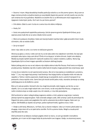 95
— Stvarno i nisam. Moja dosadašnja lovačka područja nalazila su se više prema sjeveru. No ja sam se
dugo vremena družio sa ljudima kojima je ovaj dijalekt Apača bio poznat i od njih naučio sve ono što
sam smatrao da mi je potrebno. Neobično se veselim što du sa Winnetouom modi razgovarati na
njegovom materinjem jeziku. Da li sam mu po imenu poznat?
— Vrlo dobro. Odat du vam i to da on o vama ima vrlo dobro mišljenje.
— Hvala, Sir!
— često smo poduzimali zajednička putovanja, čak do sjeverne granice Sjedinjenih Država, pa je
zapravo pravo čudo što se sa vama nikada nismo susreli.
— Meni je to potpuno shvatljivo. Kada vam kasnije budem ispričao kako i gdje provodim život i kuda
sS kredem, više se nedete čuditi.
— Zar je to tajna?
Jeste i nije, kako se uzme. Ja o tome ne običavam govoriti.
Okrenuo je glavu u stranu i vidio sam da mu se do tada vedro lice odjednom namrštilo. Da nije ipak
postojala neka tajna u koju sam dirno? Činilo mi se da ga je to bolno dirnulo. šutjeli smo obojica.
Možda taj čovjek rijetkih duševnih i tjelesnih osobina ima i sobom neobičnu sudbinu. Nema tog
Zapadnjaka čiji bi se život mogao upoređiti sa životom običnog čovjeka
Nakon jednog sata iza nas se ved odavno nije vidjela zelena traka Rio Pecosa. Pred nama se miljama
pružala prerija. Nadaleko nije bilo ni jedne tačke kola bi čovjeku mogla poslužiti kao orijentacija. Ipak
ni znao da se nalazimo na ved spomenutom pravcu. Bio Je to moj osjedaj za snalažljivost u prostoru,
bolje "'¦'¦no, moj nagon koji postoji i kod životinja i bez kojeg lutalica sa Zapada može vrlo Iako da
zapadne u 'ilotinu i stotinu opasnosti, čovjek koji ga ne posjednik, taj de u preriji ili propasti ili se
pretvoriti u lovca najniže vrste. Samo Smo još morali izvršiti jednu malo, neznatno skretanje sa našeg
sadašnjeg prav-ea da dođemo u pravi.
Bila su tri sata po podne. Komanči više nisu mogli da pronađu naše tragove, pa čak da, su nas i
slijedili, i )ni su se sada mogli nalaziti tek s one strane, na de-snoj obali Rio Pecosa, u traganju za
našim stražama koje se ondje uopde nisu niti nalazile, a i nisu bile postavljene.
Old Surehand se nakon našeg kratkog razgovora udubio u misli, potjerao svog konja i nastavio
jahanje ispred nas pognute glave. Tada iznenada zategnu uzde, siđe sa konja i poče da pretražuje tlo.
Stigavši do njena, pratio sam pogledom što radi te ustanovio da je otkrio tragove. Nato sam i ja
sjahao. Old Wabble je slijedio naš primjer, počeo ispitivati kratku ugaženu travu i reče:
— Ovdje su bili konji, Messieurs, i to^šest, čiji su vlasnici Indijanci. Iako su ti momci jahali jedan iza
drugoga, moje stare oči su to ipak tačno utvrdile. Po-šli su prema istoku. Mogli su ovuda prodi
otprilike prije dva sata.
Old Surehand mi je dobacio značajan pogled, divedi se starcu. Ja sam ga također iznenađeno
pogledao, jer ni sam ne bih mogao bolje da protumačim ove tragove. Ovdje, na otvorenoj savani,
 