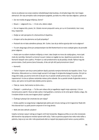 96
starac je pokazao sva svoja svojstva nekadašnjeg kralja kauboja, stručnjaka koga niko nije mogao
obmanuti. On nije primijetio naše izmijenjene poglede, pa kako mu nitko nije dao odgovor, upitao je:
— Zar ste možda drugog mišljenja, Gents?
— Nisam — odgovorih mu. — Vi ste vrlo, dobro vidjeli.
— Sto se tragova tiče, jesam, Sir. Ostalo moram prepustiti vama, jer su mi Crvenokošci, kao i ovaj
kraj, nepoznati.
— Ovdje se radi vjerojatno ili o Komančima ili Apačima.
— A kojem od ta dva plemena ovi ljudi pripadaju?
— Postavili ste mi tako određeno pitanje, Mr. Cutter, kao da je obična igrarija dati na to odgovor!
— To sam zbog toga učinio jer pretpostavljam da Old Shatterhand ne mora razbijati glavu da pronađe
pravi odgovor.
— Hvala vam na vašem visokom mišljenju o meni. Iako čovjek ne mora da razbija glavu, mora ipak
malo da razmišlja. Komanči su krenuli na put i nalaze se negdje iza nas. Apačima je poznato da su
Komanči iskopali ratnu sjekiru. Prisiljeni su radi predostrožno-stj da pošalju uhode. Njihov trag ide
prema istoku. Znači prema Llano Estacadu. A tko od njih drži pod prismotrom Llano?
— Komanči.
— Tačno! Uvjeren sam da je samo jednom Apaču poznata namjera Komanča da napadnu Llano. To je
Winnetou. Mescalerosi su o tome mogli saznati ili od njega ili od glasnika kojega bi poslao. Oni još ne
mogu biti ovdje, pa prema tome bit de da još nisu ni poslali uhode prema Llanu. Tu je još važno
napomenuti i to da se njihove nastambe nalaze južno odavde. Da su poslali uhode ili glasnike ravno u
Llano, vjer-jatno ne bi pošli tako daleko prema sjeveru.
— Tako je. Jasno. Sad znamo na čemu smo...
— Čekajte! — prekinuh ga. — To što sam rekao više je nagađanje negoli moje uvjerenje. U to se
moramo prvo uvjeriti. Stvar je tako važna i mali gubitak u vremenu ne bi smio igrati nikakvu ulogu. Da
li možete držati na oku ove tragove jašudi u galopu?
— Čudnog li pitanja! Zar smatrate da sam slijep?
— Onda uzjašite na svoga konja i odgalopirajte jedno pet minuta natrag za tim tragovima! Rado bih
htio doznati da li su pošli pravim smjerom ili im trag skrede.
— Well, bit dete odmah usluženi!
Uzjaha na konja i pojuri natrag za tragom onih šest konjanika. Njegova prilika se sve više smanjivala
dok konačno nije potpuno nestala ispred naših očiju. Tada se ponovo pojavio kao neka mala tačka u
pokretu, koja se je sve više i više povedavala dok se najzad nije pojavio pred nama u punoj veličini.
 