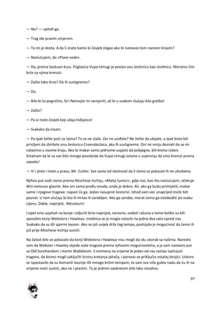 97
— No? — upitah ga.
— Trag ide pravim smjerom.
— To mi je dosta. A da li znate kamo bi čovjek stigao ako bi nastavio tom ravnom linijom?
— Nasludujem, do »Plave vode«.
— Da, prema Saskuan-kuiu. Poglavica Vupa-Umugi je poslao ovu šestoricu kao izvidnicu. Moramo čim
brže za njima krenuti.
— Zašto tako brzo? Da ih sustignemo?
— Da.
— Bilo bi to pogrešno, Sir! Nemojte mi zamjeriti, ali bi u svakom slučaju bila greška!
— Zašto?
— Pa vi niste čovjek koji ubija Indijance!
— Svakako da nisam.
— Pa ipak želite podi za njima? To se ne slaže. Zar ne uviđate? Ne želite da ubijate, a ipak biste bili
prisiljeni da zbrišete onu šestoricu Crvenokožaca, ako ih sustignemo. Oni ne smiju doznati da se mi
nalazimo u ovome kraju. Ako bi makar samo jednome uspjelo da pobjegne, bili bismo izdani.
Smatram da bi za nas bilo mnogo povoljnije da Vupa-Umugi ostane u uvjerenju da smo krenuli prema
zapadu!
— Vi i jeste i niste u pravu, Mr. Cutter. Sve zavisi od okolnosti da li demo se pokazati ili ne uhodama.
Njihov put vodi ravno prema Altschese-tschiju, »Maloj šumici«, gdje nas, kao što nasludujem, očekuje
Win-netouov glasnik. Ako oni samo prođu onuda, onda je dobro. Ali, ako ga budu primijetili, makar
samo i njegove tragove, napast de ga. Jedan nasuprot šestorici. Ishod vam ved unaprijed može biti
poznat. U tom slučaju bi bio ili mrtav ili zarobljen. Ako ga zarobe, morat demo ga osloboditi po svaku
cijenu. Dakle, naprijed,. Messieurs!
I opet smo uzjahali na konje i odjurili brzo naprijed, naravno, vodedi računa o tome koliko su bili
sposobni konji Webstera i Hawleya. Izvidnica se je mogla nalaziti na jedno dva sata ispred nas.
Svakako da su išli sporim kasom. Ako se još uvijek drže tog tempa, postojala je mogudnost da demo ih
još prije Altschese-tschija sustidi.
Na žalost bilo se pokazalo da konji Webstera i Hawleya nisu mogli da idu ukorak sa našima. Naredio
sam da Webster i Hawley slijede naše tragove prema njihovim mogudnostima, a ja sam nastavio put
sa Old Surehandom i starim Wabbleom. S vremena na vrijeme bi jedan od nas zastao ispitujudi
tragove, da bismo mogli zaključiti brzinu kretanja jahača, i ponovo se priključio ostaloj dvojici. Uskoro
se ispostavilo da su Komanči kasnije išli mnogo bržim tempom, te sam sve više gubio nadu da du ih na
vrijeme modi sustidi, ako ne i prestidi. To je jednim zaokretom bilo lako izvodivo.
 